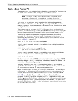Managing Initialization Parameters Using a Server Parameter File
2-34 Oracle Database Administrator's Guide
Creating a Server Parameter File
You use the CREATE SPFILE statement to create a server parameter file. You must have
the SYSDBA or the SYSOPER system privilege to execute this statement.
The CREATE SPFILE statement can be executed before or after instance startup.
However, if the instance has been started using a server parameter file, an error is
raised if you attempt to re-create the same server parameter file that is currently being
used by the instance.
You can create a server parameter file (SPFILE) from an existing text initialization
parameter file or from memory. Creating the SPFILE from memory means copying the
current values of initialization parameters in the running instance to the SPFILE.
The following example creates a server parameter file from text initialization
parameter file /u01/oracle/dbs/init.ora. In this example no SPFILE name is
specified, so the file is created with the platform-specific default name and location
shown in Table 2–3 on page 2-35.
CREATE SPFILE FROM PFILE='/u01/oracle/dbs/init.ora';
The next example illustrates creating a server parameter file and supplying a name
and location.
CREATE SPFILE='/u01/oracle/dbs/test_spfile.ora'
FROM PFILE='/u01/oracle/dbs/test_init.ora';
The next example illustrates creating a server parameter file in the default location
from the current values of the initialization parameters in memory.
CREATE SPFILE FROM MEMORY;
Whether you use the default SPFILE name and default location or specify an SPFILE
name and location, if an SPFILE of the same name already exists in the location, it is
overwritten without a warning message.
When you create an SPFILE from a text initialization parameter file, comments
specified on the same lines as a parameter setting in the initialization parameter file
are maintained in the SPFILE. All other comments are ignored.
Oracle recommends that you allow the database to give the SPFILE the default name
and store it in the default location. This eases administration of your database. For
example, the STARTUP command assumes this default location to read the SPFILE.
Table 2–3 shows the default name and location for both the text initialization
parameter file (PFILE) and server parameter file (SPFILE) for the UNIX, Linux, and
Windows platforms, both with and without the presence of Oracle Automatic Storage
Management (Oracle ASM). The table assumes that the SPFILE is a file. If it is a raw
device, the default name could be a logical volume name or partition device name, and
the default location could differ.
Note: When you use the Database Configuration Assistant to create
a database, it automatically creates a server parameter file for you.
 