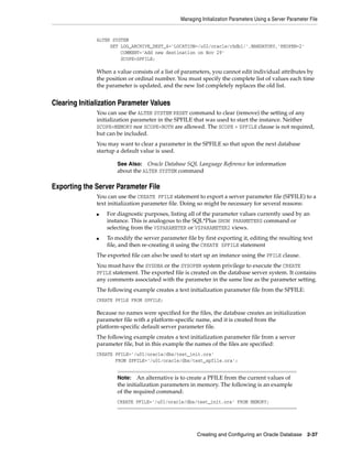 Managing Initialization Parameters Using a Server Parameter File
Creating and Configuring an Oracle Database 2-37
ALTER SYSTEM
SET LOG_ARCHIVE_DEST_4='LOCATION=/u02/oracle/rbdb1/',MANDATORY,'REOPEN=2'
COMMENT='Add new destination on Nov 29'
SCOPE=SPFILE;
When a value consists of a list of parameters, you cannot edit individual attributes by
the position or ordinal number. You must specify the complete list of values each time
the parameter is updated, and the new list completely replaces the old list.
Clearing Initialization Parameter Values
You can use the ALTER SYSTEM RESET command to clear (remove) the setting of any
initialization parameter in the SPFILE that was used to start the instance. Neither
SCOPE=MEMORY nor SCOPE=BOTH are allowed. The SCOPE = SPFILE clause is not required,
but can be included.
You may want to clear a parameter in the SPFILE so that upon the next database
startup a default value is used.
Exporting the Server Parameter File
You can use the CREATE PFILE statement to export a server parameter file (SPFILE) to a
text initialization parameter file. Doing so might be necessary for several reasons:
■ For diagnostic purposes, listing all of the parameter values currently used by an
instance. This is analogous to the SQL*Plus SHOW PARAMETERS command or
selecting from the V$PARAMETER or V$PARAMETER2 views.
■ To modify the server parameter file by first exporting it, editing the resulting text
file, and then re-creating it using the CREATE SPFILE statement
The exported file can also be used to start up an instance using the PFILE clause.
You must have the SYSDBA or the SYSOPER system privilege to execute the CREATE
PFILE statement. The exported file is created on the database server system. It contains
any comments associated with the parameter in the same line as the parameter setting.
The following example creates a text initialization parameter file from the SPFILE:
CREATE PFILE FROM SPFILE;
Because no names were specified for the files, the database creates an initialization
parameter file with a platform-specific name, and it is created from the
platform-specific default server parameter file.
The following example creates a text initialization parameter file from a server
parameter file, but in this example the names of the files are specified:
CREATE PFILE='/u01/oracle/dbs/test_init.ora'
FROM SPFILE='/u01/oracle/dbs/test_spfile.ora';
See Also: Oracle Database SQL Language Reference for information
about the ALTER SYSTEM command
Note: An alternative is to create a PFILE from the current values of
the initialization parameters in memory. The following is an example
of the required command:
CREATE PFILE='/u01/oracle/dbs/test_init.ora' FROM MEMORY;
 