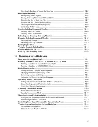 xi
How Oracle Database Writes to the Redo Log ........................................................................... 12-2
Planning the Redo Log......................................................................................................................... 12-4
Multiplexing Redo Log Files ......................................................................................................... 12-4
Placing Redo Log Members on Different Disks.......................................................................... 12-6
Planning the Size of Redo Log Files ............................................................................................. 12-7
Planning the Block Size of Redo Log Files .................................................................................. 12-7
Choosing the Number of Redo Log Files .................................................................................... 12-8
Controlling Archive Lag ............................................................................................................... 12-9
Creating Redo Log Groups and Members...................................................................................... 12-10
Creating Redo Log Groups.......................................................................................................... 12-10
Creating Redo Log Members....................................................................................................... 12-11
Relocating and Renaming Redo Log Members ............................................................................ 12-11
Dropping Redo Log Groups and Members ................................................................................... 12-12
Dropping Log Groups .................................................................................................................. 12-13
Dropping Redo Log Members..................................................................................................... 12-13
Forcing Log Switches.......................................................................................................................... 12-14
Verifying Blocks in Redo Log Files................................................................................................. 12-14
Clearing a Redo Log File.................................................................................................................... 12-15
Redo Log Data Dictionary Views .................................................................................................... 12-16
13 Managing Archived Redo Logs
What Is the Archived Redo Log?........................................................................................................ 13-1
Choosing Between NOARCHIVELOG and ARCHIVELOG Mode ........................................... 13-2
Running a Database in NOARCHIVELOG Mode ..................................................................... 13-2
Running a Database in ARCHIVELOG Mode............................................................................ 13-3
Controlling Archiving .......................................................................................................................... 13-4
Setting the Initial Database Archiving Mode.............................................................................. 13-4
Changing the Database Archiving Mode ................................................................................... 13-4
Performing Manual Archiving...................................................................................................... 13-5
Adjusting the Number of Archiver Processes ............................................................................ 13-5
Specifying Archive Destinations ....................................................................................................... 13-6
Setting Initialization Parameters for Archive Destinations ...................................................... 13-6
Understanding Archive Destination Status ................................................................................ 13-9
Specifying Alternate Destinations ................................................................................................ 13-9
About Log Transmission Modes ...................................................................................................... 13-10
Normal Transmission Mode........................................................................................................ 13-10
Standby Transmission Mode ...................................................................................................... 13-10
Managing Archive Destination Failure .......................................................................................... 13-10
Specifying the Minimum Number of Successful Destinations............................................... 13-11
Rearchiving to a Failed Destination ........................................................................................... 13-12
Controlling Trace Output Generated by the Archivelog Process.............................................. 13-13
Viewing Information About the Archived Redo Log .................................................................. 13-14
Archived Redo Logs Views ......................................................................................................... 13-14
The ARCHIVE LOG LIST Command......................................................................................... 13-15
 