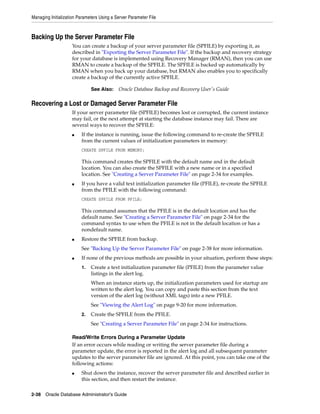 Managing Initialization Parameters Using a Server Parameter File
2-38 Oracle Database Administrator's Guide
Backing Up the Server Parameter File
You can create a backup of your server parameter file (SPFILE) by exporting it, as
described in "Exporting the Server Parameter File". If the backup and recovery strategy
for your database is implemented using Recovery Manager (RMAN), then you can use
RMAN to create a backup of the SPFILE. The SPFILE is backed up automatically by
RMAN when you back up your database, but RMAN also enables you to specifically
create a backup of the currently active SPFILE.
Recovering a Lost or Damaged Server Parameter File
If your server parameter file (SPFILE) becomes lost or corrupted, the current instance
may fail, or the next attempt at starting the database instance may fail. There are
several ways to recover the SPFILE:
■ If the instance is running, issue the following command to re-create the SPFILE
from the current values of initialization parameters in memory:
CREATE SPFILE FROM MEMORY;
This command creates the SPFILE with the default name and in the default
location. You can also create the SPFILE with a new name or in a specified
location. See "Creating a Server Parameter File" on page 2-34 for examples.
■ If you have a valid text initialization parameter file (PFILE), re-create the SPFILE
from the PFILE with the following command:
CREATE SPFILE FROM PFILE;
This command assumes that the PFILE is in the default location and has the
default name. See "Creating a Server Parameter File" on page 2-34 for the
command syntax to use when the PFILE is not in the default location or has a
nondefault name.
■ Restore the SPFILE from backup.
See "Backing Up the Server Parameter File" on page 2-38 for more information.
■ If none of the previous methods are possible in your situation, perform these steps:
1. Create a text initialization parameter file (PFILE) from the parameter value
listings in the alert log.
When an instance starts up, the initialization parameters used for startup are
written to the alert log. You can copy and paste this section from the text
version of the alert log (without XML tags) into a new PFILE.
See "Viewing the Alert Log" on page 9-20 for more information.
2. Create the SPFILE from the PFILE.
See "Creating a Server Parameter File" on page 2-34 for instructions.
Read/Write Errors During a Parameter Update
If an error occurs while reading or writing the server parameter file during a
parameter update, the error is reported in the alert log and all subsequent parameter
updates to the server parameter file are ignored. At this point, you can take one of the
following actions:
■ Shut down the instance, recover the server parameter file and described earlier in
this section, and then restart the instance.
See Also: Oracle Database Backup and Recovery User's Guide
 