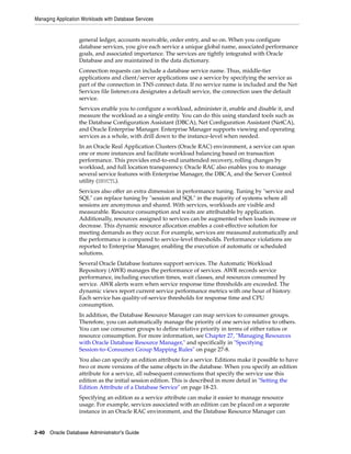 Managing Application Workloads with Database Services
2-40 Oracle Database Administrator's Guide
general ledger, accounts receivable, order entry, and so on. When you configure
database services, you give each service a unique global name, associated performance
goals, and associated importance. The services are tightly integrated with Oracle
Database and are maintained in the data dictionary.
Connection requests can include a database service name. Thus, middle-tier
applications and client/server applications use a service by specifying the service as
part of the connection in TNS connect data. If no service name is included and the Net
Services file listener.ora designates a default service, the connection uses the default
service.
Services enable you to configure a workload, administer it, enable and disable it, and
measure the workload as a single entity. You can do this using standard tools such as
the Database Configuration Assistant (DBCA), Net Configuration Assistant (NetCA),
and Oracle Enterprise Manager. Enterprise Manager supports viewing and operating
services as a whole, with drill down to the instance-level when needed.
In an Oracle Real Application Clusters (Oracle RAC) environment, a service can span
one or more instances and facilitate workload balancing based on transaction
performance. This provides end-to-end unattended recovery, rolling changes by
workload, and full location transparency. Oracle RAC also enables you to manage
several service features with Enterprise Manager, the DBCA, and the Server Control
utility (SRVCTL).
Services also offer an extra dimension in performance tuning. Tuning by "service and
SQL" can replace tuning by "session and SQL" in the majority of systems where all
sessions are anonymous and shared. With services, workloads are visible and
measurable. Resource consumption and waits are attributable by application.
Additionally, resources assigned to services can be augmented when loads increase or
decrease. This dynamic resource allocation enables a cost-effective solution for
meeting demands as they occur. For example, services are measured automatically and
the performance is compared to service-level thresholds. Performance violations are
reported to Enterprise Manager, enabling the execution of automatic or scheduled
solutions.
Several Oracle Database features support services. The Automatic Workload
Repository (AWR) manages the performance of services. AWR records service
performance, including execution times, wait classes, and resources consumed by
service. AWR alerts warn when service response time thresholds are exceeded. The
dynamic views report current service performance metrics with one hour of history.
Each service has quality-of-service thresholds for response time and CPU
consumption.
In addition, the Database Resource Manager can map services to consumer groups.
Therefore, you can automatically manage the priority of one service relative to others.
You can use consumer groups to define relative priority in terms of either ratios or
resource consumption. For more information, see Chapter 27, "Managing Resources
with Oracle Database Resource Manager," and specifically in "Specifying
Session-to–Consumer Group Mapping Rules" on page 27-8.
You also can specify an edition attribute for a service. Editions make it possible to have
two or more versions of the same objects in the database. When you specify an edition
attribute for a service, all subsequent connections that specify the service use this
edition as the initial session edition. This is described in more detail in "Setting the
Edition Attribute of a Database Service" on page 18-23.
Specifying an edition as a service attribute can make it easier to manage resource
usage. For example, services associated with an edition can be placed on a separate
instance in an Oracle RAC environment, and the Database Resource Manager can
 