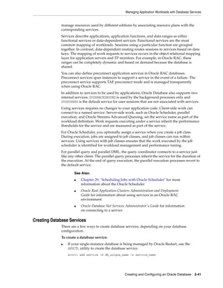 Managing Application Workloads with Database Services
Creating and Configuring an Oracle Database 2-41
manage resources used by different editions by associating resource plans with the
corresponding services.
Services describe applications, application functions, and data ranges as either
functional services or data-dependent services. Functional services are the most
common mapping of workloads. Sessions using a particular function are grouped
together. In contrast, data-dependent routing routes sessions to services based on data
keys. The mapping of work requests to services occurs in the object relational mapping
layer for application servers and TP monitors. For example, in Oracle RAC, these
ranges can be completely dynamic and based on demand because the database is
shared.
You can also define preconnect application services in Oracle RAC databases.
Preconnect services span instances to support a service in the event of a failure. The
preconnect service supports TAF preconnect mode and is managed transparently
when using Oracle RAC.
In addition to services to be used by applications, Oracle Database also supports two
internal services: SYS$BACKGROUND is used by the background processes only and
SYS$USERS is the default service for user sessions that are not associated with services.
Using services requires no changes to your application code. Client-side work can
connect to a named service. Server-side work, such as Oracle Scheduler, parallel
execution, and Oracle Streams Advanced Queuing, set the service name as part of the
workload definition. Work requests executing under a service inherit the performance
thresholds for the service and are measured as part of the service.
For Oracle Scheduler, you optionally assign a service when you create a job class.
During execution, jobs are assigned to job classes, and job classes can run within
services. Using services with job classes ensures that the work executed by the job
scheduler is identified for workload management and performance tuning.
For parallel query and parallel DML, the query coordinator connects to a service just
like any other client. The parallel query processes inherit the service for the duration of
the execution. At the end of query execution, the parallel execution processes revert to
the default service.
Creating Database Services
There are a few ways to create database services, depending on your database
configuration.
To create a database service:
■ If your single-instance database is being managed by Oracle Restart, use the
SRVCTL utility to create the database service.
srvctl add service -d db_unique_name -s service_name
See Also:
■ Chapter 29, "Scheduling Jobs with Oracle Scheduler" for more
information about the Oracle Scheduler
■ Oracle Real Application Clusters Administration and Deployment
Guide for information about using services in an Oracle RAC
environment
■ Oracle Database Net Services Administrator's Guide for information
on connecting to a service
 