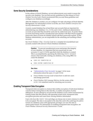 Considerations After Creating a Database
Creating and Configuring an Oracle Database 2-43
Some Security Considerations
In this release of Oracle Database, several enhancements were made to ensure the
security your database. You can find security guidelines for this release in Oracle
Database Security Guide. Oracle recommends that you read these guidelines and
configure your database accordingly.
After the database is created, you can configure it to take advantage of Oracle Identity
Management. For information on how to do this, see Oracle Database Enterprise User
Security Administrator's Guide.
A newly created database has at least three user accounts that are important for
administering your database: SYS, SYSTEM, and SYSMAN. Additional administrative
accounts are provided that should be used only by authorized users. To protect these
accounts from being used by unauthorized users familiar with their Oracle-supplied
passwords, these accounts are initially locked with their passwords expired. As the
database administrator, you are responsible for the unlocking and resetting of these
accounts.
See Oracle Database 2 Day + Security Guide for a complete list of predefined user
accounts created with each new Oracle Database installation.
Enabling Transparent Data Encryption
Transparent data encryption is a feature that enables encryption of individual database
columns before storing them in the data file, or enables encryption of entire
tablespaces. If users attempt to circumvent the database access control mechanisms by
looking inside data files directly with operating system tools, transparent data
encryption prevents such users from viewing sensitive information.
Users who have the CREATE TABLE privilege can choose one or more columns in a table
to be encrypted. The data is encrypted in the data files and in the audit logs (if audit is
turned on). Database users with appropriate privileges can view the data in
unencrypted format. For information on enabling transparent data encryption, see
Oracle Database Advanced Security Administrator's Guide.
Caution: To prevent unauthorized access and protect the integrity
of your database, it is important that new passwords for user
accounts SYS and SYSTEM be specified when the database is created.
This is accomplished by specifying the following CREATE DATABASE
clauses when manually creating you database, or by using DBCA to
create the database:
■ USER SYS IDENTIFIED BY
■ USER SYSTEM IDENTIFIED BY
See Also:
■ "Administrative User Accounts" on page 1-14 for more
information about the users SYS and SYSTEM
■ Oracle Database Security Guide to learn how to add new users
and change passwords
■ Oracle Database SQL Language Reference for the syntax of the
ALTER USER statement used for unlocking user accounts
 