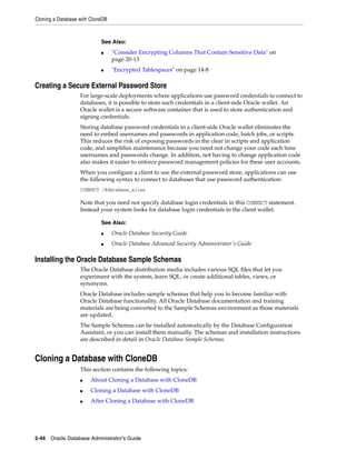 Cloning a Database with CloneDB
2-44 Oracle Database Administrator's Guide
Creating a Secure External Password Store
For large-scale deployments where applications use password credentials to connect to
databases, it is possible to store such credentials in a client-side Oracle wallet. An
Oracle wallet is a secure software container that is used to store authentication and
signing credentials.
Storing database password credentials in a client-side Oracle wallet eliminates the
need to embed usernames and passwords in application code, batch jobs, or scripts.
This reduces the risk of exposing passwords in the clear in scripts and application
code, and simplifies maintenance because you need not change your code each time
usernames and passwords change. In addition, not having to change application code
also makes it easier to enforce password management policies for these user accounts.
When you configure a client to use the external password store, applications can use
the following syntax to connect to databases that use password authentication:
CONNECT /@database_alias
Note that you need not specify database login credentials in this CONNECT statement.
Instead your system looks for database login credentials in the client wallet.
Installing the Oracle Database Sample Schemas
The Oracle Database distribution media includes various SQL files that let you
experiment with the system, learn SQL, or create additional tables, views, or
synonyms.
Oracle Database includes sample schemas that help you to become familiar with
Oracle Database functionality. All Oracle Database documentation and training
materials are being converted to the Sample Schemas environment as those materials
are updated.
The Sample Schemas can be installed automatically by the Database Configuration
Assistant, or you can install them manually. The schemas and installation instructions
are described in detail in Oracle Database Sample Schemas.
Cloning a Database with CloneDB
This section contains the following topics:
■ About Cloning a Database with CloneDB
■ Cloning a Database with CloneDB
■ After Cloning a Database with CloneDB
See Also:
■ "Consider Encrypting Columns That Contain Sensitive Data" on
page 20-13
■ "Encrypted Tablespaces" on page 14-8
See Also:
■ Oracle Database Security Guide
■ Oracle Database Advanced Security Administrator's Guide
 