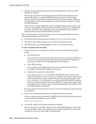 Cloning a Database with CloneDB
2-46 Oracle Database Administrator's Guide
■ Storage for the database backup and for the changed blocks in each CloneDB
database is required.
The storage required for the database backup depends on the method used to
perform the backup. A single full RMAN backup requires the most storage.
Storage snapshots carried out using the features of a storage appliance adhere to
the requirements of the storage appliance. A single backup can support multiple
CloneDB databases.
The amount of storage required for each CloneDB database depends on the write
activity in that database. Every block that is modified requires an available block
of storage. Therefore, the total storage requirement depends on the number of
blocks modified in the CloneDB database over time.
This section describes the steps required to create one CloneDB database and uses
these sample databases and directories:
■ The Oracle home for the production database PROD1 is /u01/prod1/oracle.
■ The files for the database backup are in /u02/oracle/backup/prod1.
■ The Oracle home for CloneDB database CLONE1 is /u03/clone1/oracle.
To clone a database with CloneDB:
1. Create a backup of your production database. You have the following backup
options:
■ An online backup
If you perform an online backup, then ensure that your production database is
in ARCHIVELOG mode and that all of the necessary archived redo log files are
saved and accessible to the CloneDB database environment.
■ A full offline backup
If you perform a full offline backup, then ensure that the backup files are
accessible to the CloneDB database environment.
■ A backup that copies the database files
If you specify BACKUP AS COPY in RMAN, then RMAN copies each file as an
image copy, which is a bit-for-bit copy of a database file created on disk. Image
copies are identical to copies created with operating system commands such
as cp on Linux or COPY on Windows, but are recorded in the RMAN repository
and so are usable by RMAN. You can use RMAN to make image copies while
the database is open. Ensure that the copied database files are accessible to the
CloneDB database environment.
See Oracle Database Backup and Recovery User's Guide for information about backing
up a database.
2. Create a text initialization parameter file (PFILE) if one does not exist.
If you are using a server parameter file (SPFILE), then run the following statement
on the production database to create a PFILE:
CREATE PFILE FROM SPFILE;
3. Create SQL scripts for cloning the production database.
You will use one or more SQL scripts to create a CloneDB database in a later step.
To create the SQL scripts, you can either use an Oracle-supplied Perl script called
clonedb.pl, or you can create a SQL script manually.
 