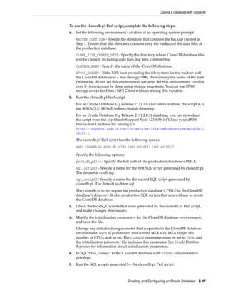 Cloning a Database with CloneDB
Creating and Configuring an Oracle Database 2-47
To use the clonedb.pl Perl script, complete the following steps:
a. Set the following environment variables at an operating system prompt:
MASTER_COPY_DIR - Specify the directory that contains the backup created in
Step 1. Ensure that this directory contains only the backup of the data files of
the production database.
CLONE_FILE_CREATE_DEST - Specify the directory where CloneDB database files
will be created, including data files, log files, control files.
CLONEDB_NAME - Specify the name of the CloneDB database.
S7000_TARGET - If the NFS host providing the file system for the backup and
the CloneDB database is a Sun Storage 7000, then specify the name of the host.
Otherwise, do not set this environment variable. Set this environment variable
only if cloning must be done using storage snapshots. You can use S7000
storage arrays for Direct NFS Client without setting this variable.
b. Run the clonedb.pl Perl script.
For an Oracle Database 11g Release 2 (11.2.0.4) or later database, the script is in
the $ORACLE_HOME/rdbms/install directory.
For an Oracle Database 11g Release 2 (11.2.0.3) database, you can download
the script from the My Oracle Support Note 1210656.1 ("Clone your dNFS
Production Database for Testing") at
https://support.oracle.com/CSP/main/article?cmd=show&type=NOT&id=12
10656.1.
The clonedb.pl Perl script has the following syntax:
perl clonedb.pl prod_db_pfile [sql_script1] [sql_script2]
Specify the following options:
prod_db_pfile - Specify the full path of the production database’s PFILE.
sql_script1 - Specify a name for the first SQL script generated by clonedb.pl.
The default is crtdb.sql.
sql_script2 - Specify a name for the second SQL script generated by
clonedb.pl. The default is dbren.sql.
The clonedb.pl script copies the production database’s PFILE to the CloneDB
database’s directory. It also creates two SQL scripts that you will use to create
the CloneDB database.
c. Check the two SQL scripts that were generated by the clonedb.pl Perl script,
and make changes if necessary.
d. Modify the initialization parameters for the CloneDB database environment,
and save the file.
Change any initialization parameter that is specific to the CloneDB database
environment, such as parameters that control SGA size, PGA target, the
number of CPUs, and so on. The CLONEDB parameter must be set to TRUE, and
the initialization parameter file includes this parameter. See Oracle Database
Reference for information about initialization parameters.
e. In SQL*Plus, connect to the CloneDB database with SYSDBA administrative
privilege.
f. Run the SQL scripts generated by the clonedb.pl Perl script.
 