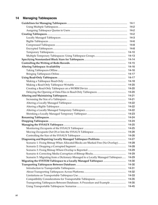xii
14 Managing Tablespaces
Guidelines for Managing Tablespaces ............................................................................................. 14-1
Using Multiple Tablespaces........................................................................................................... 14-2
Assigning Tablespace Quotas to Users........................................................................................ 14-2
Creating Tablespaces............................................................................................................................ 14-2
Locally Managed Tablespaces....................................................................................................... 14-3
Bigfile Tablespaces.......................................................................................................................... 14-6
Compressed Tablespaces ............................................................................................................... 14-8
Encrypted Tablespaces................................................................................................................... 14-8
Temporary Tablespaces................................................................................................................ 14-10
Multiple Temporary Tablespaces: Using Tablespace Groups................................................ 14-13
Specifying Nonstandard Block Sizes for Tablespaces................................................................. 14-14
Controlling the Writing of Redo Records....................................................................................... 14-15
Altering Tablespace Availability .................................................................................................... 14-16
Taking Tablespaces Offline.......................................................................................................... 14-16
Bringing Tablespaces Online....................................................................................................... 14-17
Using Read-Only Tablespaces.......................................................................................................... 14-17
Making a Tablespace Read-Only ................................................................................................ 14-18
Making a Read-Only Tablespace Writable ............................................................................... 14-20
Creating a Read-Only Tablespace on a WORM Device .......................................................... 14-20
Delaying the Opening of Data Files in Read-Only Tablespaces ............................................ 14-20
Altering and Maintaining Tablespaces........................................................................................... 14-21
Increasing the Size of a Tablespace............................................................................................. 14-21
Altering a Locally Managed Tablespace.................................................................................... 14-22
Altering a Bigfile Tablespace....................................................................................................... 14-22
Altering a Locally Managed Temporary Tablespace............................................................... 14-22
Shrinking a Locally Managed Temporary Tablespace ............................................................ 14-23
Renaming Tablespaces....................................................................................................................... 14-24
Dropping Tablespaces ....................................................................................................................... 14-24
Managing the SYSAUX Tablespace................................................................................................. 14-25
Monitoring Occupants of the SYSAUX Tablespace ................................................................. 14-25
Moving Occupants Out Of or Into the SYSAUX Tablespace.................................................. 14-26
Controlling the Size of the SYSAUX Tablespace ...................................................................... 14-26
Diagnosing and Repairing Locally Managed Tablespace Problems ........................................ 14-27
Scenario 1: Fixing Bitmap When Allocated Blocks are Marked Free (No Overlap)............ 14-28
Scenario 2: Dropping a Corrupted Segment ............................................................................. 14-28
Scenario 3: Fixing Bitmap Where Overlap is Reported ........................................................... 14-29
Scenario 4: Correcting Media Corruption of Bitmap Blocks................................................... 14-29
Scenario 5: Migrating from a Dictionary-Managed to a Locally Managed Tablespace...... 14-29
Migrating the SYSTEM Tablespace to a Locally Managed Tablespace ................................... 14-30
Transporting Tablespaces Between Databases ............................................................................. 14-30
Introduction to Transportable Tablespaces............................................................................... 14-31
About Transporting Tablespaces Across Platforms................................................................. 14-32
Limitations on Transportable Tablespace Use.......................................................................... 14-33
Compatibility Considerations for Transportable Tablespaces............................................... 14-35
Transporting Tablespaces Between Databases: A Procedure and Example ........................ 14-35
Using Transportable Tablespaces: Scenarios ............................................................................ 14-45
 