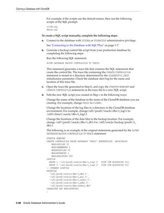 Cloning a Database with CloneDB
2-48 Oracle Database Administrator's Guide
For example, if the scripts use the default names, then run the following
scripts at the SQL prompt:
crtdb.sql
dbren.sql
To create a SQL script manually, complete the following steps:
a. Connect to the database with SYSDBA or SYSBACKUP administrative privilege.
See "Connecting to the Database with SQL*Plus" on page 1-7.
b. Generate a backup control file script from your production database by
completing the following steps:
Run the following SQL statement:
ALTER DATABASE BACKUP CONTROLFILE TO TRACE;
This statement generates a trace file that contains the SQL statements that
create the control file. The trace file containing the CREATE CONTROLFILE
statement is stored in a directory determined by the DIAGNOSTIC_DEST
initialization parameter. Check the database alert log for the name and
location of this trace file.
c. Open the trace file generated in Step b, and copy the STARTUP NOMOUNT and
CREATE CONTROLFILE statements in the trace file to a new SQL script.
d. Edit the new SQL script you created in Step c in the following ways:
Change the name of the database to the name of the CloneDB database you are
creating. For example, change PROD1 to CLONE1.
Change the locations of the log files to a directory in the CloneDB database
environment. For example, change/u01/prod1/oracle/dbs/t_log1.f to
/u03/clone1/oracle/dbs/t_log1.f.
Change the locations of the data files to the backup location. For example,
change /u01/prod1/oracle/dbs/t_db1.f to /u02/oracle/backup/prod1/t_
db1.f.
The following is an example of the original statements generated by the ALTER
DATABASE BACKUP CONTROLFILE TO TRACE statement:
STARTUP NOMOUNT
CREATE CONTROLFILE REUSE DATABASE "PROD1" NORESETLOGS ARCHIVELOG
MAXLOGFILES 32
MAXLOGMEMBERS 2
MAXDATAFILES 32
MAXINSTANCES 1
MAXLOGHISTORY 292
LOGFILE
GROUP 1 '/u01/prod1/oracle/dbs/t_log1.f' SIZE 25M BLOCKSIZE 512,
GROUP 2 '/u01/prod1/oracle/dbs/t_log2.f' SIZE 25M BLOCKSIZE 512
-- STANDBY LOGFILE
DATAFILE
'/u01/prod1/oracle/dbs/t_db1.f',
'/u01/prod1/oracle/dbs/t_ax1.f',
'/u01/prod1/oracle/dbs/t_undo1.f',
'/u01/prod1/oracle/dbs/t_xdb1.f',
'/u01/prod1/oracle/dbs/undots.dbf'
CHARACTER SET WE8ISO8859P1
;
 