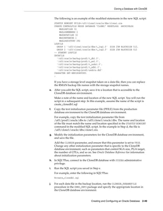 Cloning a Database with CloneDB
Creating and Configuring an Oracle Database 2-49
The following is an example of the modified statements in the new SQL script:
STARTUP NOMOUNT PFILE=/u03/clone1/oracle/dbs/clone1.ora
CREATE CONTROLFILE REUSE DATABASE "CLONE1" RESETLOGS ARCHIVELOG
MAXLOGFILES 32
MAXLOGMEMBERS 2
MAXDATAFILES 32
MAXINSTANCES 1
MAXLOGHISTORY 292
LOGFILE
GROUP 1 '/u03/clone1/oracle/dbs/t_log1.f' SIZE 25M BLOCKSIZE 512,
GROUP 2 '/u03/clone1/oracle/dbs/t_log2.f' SIZE 25M BLOCKSIZE 512
-- STANDBY LOGFILE
DATAFILE
'/u02/oracle/backup/prod1/t_db1.f',
'/u02/oracle/backup/prod1/t_ax1.f',
'/u02/oracle/backup/prod1/t_undo1.f',
'/u02/oracle/backup/prod1/t_xdb1.f',
'/u02/oracle/backup/prod1/undots.dbf'
CHARACTER SET WE8ISO8859P1
;
If you have a storage level snapshot taken on a data file, then you can replace
the RMAN backup file names with the storage snapshot names.
e. After you edit the SQL script, save it to a location that is accessible to the
CloneDB database environment.
Make a note of the name and location of the new SQL script. You will run the
script in a subsequent step. In this example, assume the name of the script is
create_clonedb1.sql
f. Copy the text initialization parameter file (PFILE) from the production
database environment to the CloneDB database environment.
For example, copy the text initialization parameter file from
/u01/prod1/oracle/dbs to /u03/clone1/oracle/dbs. The name and location
of the file must match the name and location specified in the STARTUP NOMOUNT
command in the modified SQL script. In the example in Step d, the file is
/u03/clone1/oracle/dbs/clone1.ora.
g. Modify the initialization parameters for the CloneDB database environment,
and save the file.
Add the CLONEDB parameter, and ensure that this parameter is set to TRUE.
Change any other initialization parameter that is specific to the CloneDB
database environment, such as parameters that control SGA size, PGA target,
the number of CPUs, and so on. See Oracle Database Reference for information
about initialization parameters.
h. In SQL*Plus, connect to the CloneDB database with SYSDBA administrative
privilege.
i. Run the SQL script you saved in Step e.
For example, enter the following in SQL*Plus:
@create_clonedb1.sql
j. For each data file in the backup location, run the CLONEDB_RENAMEFILE
procedure in the DBMS_DNFS package and specify the appropriate location in
the CloneDB database environment.
 
