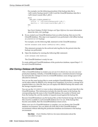 Cloning a Database with CloneDB
2-50 Oracle Database Administrator's Guide
For example, run the following procedure if the backup data file is
/u02/oracle/backup/prod1/t_db1.f and the CloneDB database data file is
/u03/clone1/oracle/dbs/t_db1.f:
BEGIN
DBMS_DNFS.CLONEDB_RENAMEFILE(
srcfile => '/u02/oracle/backup/prod1/t_db1.f',
destfile => '/u03/clone1/oracle/dbs/t_db1.f');
END;
/
See Oracle Database PL/SQL Packages and Types Reference for more information
about the DBMS_DNFS package.
4. If you created your CloneDB database from an online backup, then recover the
CloneDB database. This step is not required if you performed a full offline backup
or a BACKUP AS COPY backup.
For example, run the following SQL statement on the CloneDB database:
RECOVER DATABASE USING BACKUP CONTROLFILE UNTIL CANCEL;
This statement prompts for the archived redo log files for the period when the
backup was performed.
5. Open the database by running the following SQL statement:
ALTER DATABASE OPEN RESETLOGS;
The CloneDB database is ready for use.
To create additional CloneDB databases of the production database, repeat Steps 3 - 5
for each CloneDB database.
After Cloning a Database with CloneDB
After a CloneDB database is created, you can use it in almost any way you use your
production database. Initially, a CloneDB database uses a minimal amount of storage
for each data file. Changes to rows in a CloneDB database cause storage space to be
allocated on demand.
You can use the same backup files to create multiple CloneDB databases. This backup
can be taken either by RMAN or by storage level snapshots. If you have a storage level
snapshot taken on a data file, then you can replace the RMAN backup file names with
the storage snapshot names.
You can use the V$CLONEDFILE view to show information about the each data file in the
CloneDB database. This information includes the data file name in the backup, the
corresponding data file name in the CloneDB database, the number of blocks read
from the backup file, and the number of requests issued against the backup file.
Because CloneDB databases use the backup files as their backend storage, the backup
files must be available to each CloneDB database for it to run. If the backup files
become unavailable, then the CloneDB databases return errors.
When your use of a CloneDB database is complete, you can destroy the CloneDB
database environment. You can delete all of the files in the CloneDB database
environment without affecting the production database environment or the backup
environment.
See Also: Oracle Database Reference for more information about the
V$CLONEDFILE view
 
