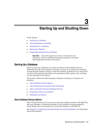 3
Starting Up and Shutting Down 3-1
3 Starting Up and Shutting Down
In this chapter:
■ Starting Up a Database
■ Altering Database Availability
■ Shutting Down a Database
■ Quiescing a Database
■ Suspending and Resuming a Database
Starting Up a Database
When you start up a database, you create an instance of that database and you
determine the state of the database. Normally, you start up an instance by mounting
and opening the database. Doing so makes the database available for any valid user to
connect to and perform typical data access operations. Other options exist, and these
are also discussed in this section.
This section contains the following topics relating to starting up an instance of a
database:
■ About Database Startup Options
■ About Initialization Parameter Files and Startup
■ About Automatic Startup of Database Services
■ Preparing to Start Up an Instance
■ Starting Up an Instance
About Database Startup Options
When Oracle Restart is not in use, you can start up a database instance with SQL*Plus,
Recovery Manager, or Enterprise Manager. If your database is being managed by
Oracle Restart, the recommended way to start the database is with SRVCTL.
See Chapter 4, "Configuring Automatic Restart of an Oracle Database" for information
about Oracle Restart.
See Also: Oracle Real Application Clusters Administration and
Deployment Guide for additional information specific to an Oracle
Real Application Clusters environment
 