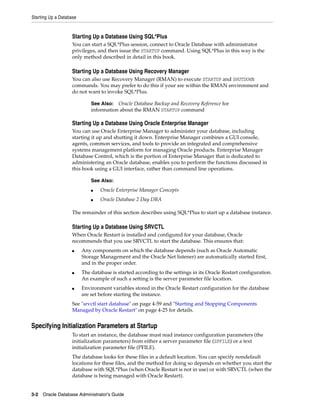 Starting Up a Database
3-2 Oracle Database Administrator's Guide
Starting Up a Database Using SQL*Plus
You can start a SQL*Plus session, connect to Oracle Database with administrator
privileges, and then issue the STARTUP command. Using SQL*Plus in this way is the
only method described in detail in this book.
Starting Up a Database Using Recovery Manager
You can also use Recovery Manager (RMAN) to execute STARTUP and SHUTDOWN
commands. You may prefer to do this if your are within the RMAN environment and
do not want to invoke SQL*Plus.
Starting Up a Database Using Oracle Enterprise Manager
You can use Oracle Enterprise Manager to administer your database, including
starting it up and shutting it down. Enterprise Manager combines a GUI console,
agents, common services, and tools to provide an integrated and comprehensive
systems management platform for managing Oracle products. Enterprise Manager
Database Control, which is the portion of Enterprise Manager that is dedicated to
administering an Oracle database, enables you to perform the functions discussed in
this book using a GUI interface, rather than command line operations.
The remainder of this section describes using SQL*Plus to start up a database instance.
Starting Up a Database Using SRVCTL
When Oracle Restart is installed and configured for your database, Oracle
recommends that you use SRVCTL to start the database. This ensures that:
■ Any components on which the database depends (such as Oracle Automatic
Storage Management and the Oracle Net listener) are automatically started first,
and in the proper order.
■ The database is started according to the settings in its Oracle Restart configuration.
An example of such a setting is the server parameter file location.
■ Environment variables stored in the Oracle Restart configuration for the database
are set before starting the instance.
See "srvctl start database" on page 4-59 and "Starting and Stopping Components
Managed by Oracle Restart" on page 4-25 for details.
Specifying Initialization Parameters at Startup
To start an instance, the database must read instance configuration parameters (the
initialization parameters) from either a server parameter file (SPFILE) or a text
initialization parameter file (PFILE).
The database looks for these files in a default location. You can specify nondefault
locations for these files, and the method for doing so depends on whether you start the
database with SQL*Plus (when Oracle Restart is not in use) or with SRVCTL (when the
database is being managed with Oracle Restart).
See Also: Oracle Database Backup and Recovery Reference for
information about the RMAN STARTUP command
See Also:
■ Oracle Enterprise Manager Concepts
■ Oracle Database 2 Day DBA
 