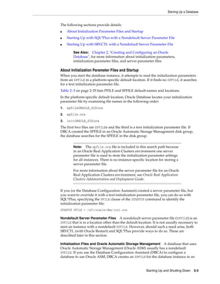 Starting Up a Database
Starting Up and Shutting Down 3-3
The following sections provide details:
■ About Initialization Parameter Files and Startup
■ Starting Up with SQL*Plus with a Nondefault Server Parameter File
■ Starting Up with SRVCTL with a Nondefault Server Parameter File
About Initialization Parameter Files and Startup
When you start the database instance, it attempts to read the initialization parameters
from an SPFILE in a platform-specific default location. If it finds no SPFILE, it searches
for a text initialization parameter file.
Table 2–3 on page 2-35 lists PFILE and SPFILE default names and locations.
In the platform-specific default location, Oracle Database locates your initialization
parameter file by examining file names in the following order:
1. spfileORACLE_SID.ora
2. spfile.ora
3. initORACLE_SID.ora
The first two files are SPFILEs and the third is a text initialization parameter file. If
DBCA created the SPFILE in an Oracle Automatic Storage Management disk group,
the database searches for the SPFILE in the disk group.
If you (or the Database Configuration Assistant) created a server parameter file, but
you want to override it with a text initialization parameter file, you can do so with
SQL*Plus, specifying the PFILE clause of the STARTUP command to identify the
initialization parameter file:
STARTUP PFILE = /u01/oracle/dbs/init.ora
Nondefault Server Parameter Files A nondefault server parameter file (SPFILE) is an
SPFILE that is in a location other than the default location. It is not usually necessary to
start an instance with a nondefault SPFILE. However, should such a need arise, both
SRVCTL (with Oracle Restart) and SQL*Plus provide ways to do so. These are
described later in this section.
Initialization Files and Oracle Automatic Storage Management A database that uses
Oracle Automatic Storage Management (Oracle ASM) usually has a nondefault
SPFILE. If you use the Database Configuration Assistant (DBCA) to configure a
database to use Oracle ASM, DBCA creates an SPFILE for the database instance in an
See Also: Chapter 2, "Creating and Configuring an Oracle
Database", for more information about initialization parameters,
initialization parameter files, and server parameter files
Note: The spfile.ora file is included in this search path because
in an Oracle Real Application Clusters environment one server
parameter file is used to store the initialization parameter settings
for all instances. There is no instance-specific location for storing a
server parameter file.
For more information about the server parameter file for an Oracle
Real Application Clusters environment, see Oracle Real Application
Clusters Administration and Deployment Guide.
 