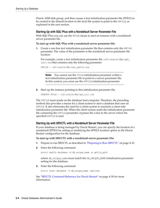 Starting Up a Database
3-4 Oracle Database Administrator's Guide
Oracle ASM disk group, and then causes a text initialization parameter file (PFILE) to
be created in the default location in the local file system to point to the SPFILE, as
explained in the next section.
Starting Up with SQL*Plus with a Nondefault Server Parameter File
With SQL*Plus you can use the PFILE clause to start an instance with a nondefault
server parameter file.
To start up with SQL*Plus with a nondefault server parameter file:
1. Create a one-line text initialization parameter file that contains only the SPFILE
parameter. The value of the parameter is the nondefault server parameter file
location.
For example, create a text initialization parameter file /u01/oracle/dbs/spf_
init.ora that contains only the following parameter:
SPFILE = /u01/oracle/dbs/test_spfile.ora
2. Start up the instance pointing to this initialization parameter file.
STARTUP PFILE = /u01/oracle/dbs/spf_init.ora
The SPFILE must reside on the database host computer. Therefore, the preceding
method also provides a means for a client system to start a database that uses an
SPFILE. It also eliminates the need for a client system to maintain a client-side
initialization parameter file. When the client system reads the initialization parameter
file containing the SPFILE parameter, it passes the value to the server where the
specified SPFILE is read.
Starting Up with SRVCTL with a Nondefault Server Parameter File
If your database is being managed by Oracle Restart, you can specify the location of a
nondefault SPFILE by setting or modifying the SPFILE location option in the Oracle
Restart configuration for the database.
To start up with SRVCTL with a nondefault server parameter file:
1. Prepare to run SRVCTL as described in "Preparing to Run SRVCTL" on page 4-10.
2. Enter the following command:
srvctl modify database -d db_unique_name -p spfile_path
where db_unique_name must match the DB_UNIQUE_NAME initialization parameter
setting for the database.
3. Enter the following command:
srvctl start database -d db_unique_name [options]
See "SRVCTL Command Reference for Oracle Restart" on page 4-30 for more
information.
Note: You cannot use the IFILE initialization parameter within a
text initialization parameter file to point to a server parameter file.
In this context, you must use the SPFILE initialization parameter.
 