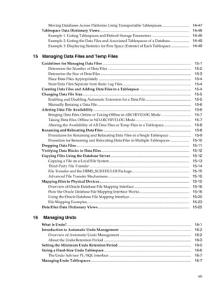 xiii
Moving Databases Across Platforms Using Transportable Tablespaces.............................. 14-47
Tablespace Data Dictionary Views.................................................................................................. 14-48
Example 1: Listing Tablespaces and Default Storage Parameters ......................................... 14-49
Example 2: Listing the Data Files and Associated Tablespaces of a Database..................... 14-49
Example 3: Displaying Statistics for Free Space (Extents) of Each Tablespace.................... 14-49
15 Managing Data Files and Temp Files
Guidelines for Managing Data Files ................................................................................................. 15-1
Determine the Number of Data Files ........................................................................................... 15-2
Determine the Size of Data Files ................................................................................................... 15-3
Place Data Files Appropriately ..................................................................................................... 15-4
Store Data Files Separate from Redo Log Files........................................................................... 15-4
Creating Data Files and Adding Data Files to a Tablespace ........................................................ 15-4
Changing Data File Size....................................................................................................................... 15-5
Enabling and Disabling Automatic Extension for a Data File.................................................. 15-5
Manually Resizing a Data File....................................................................................................... 15-6
Altering Data File Availability........................................................................................................... 15-6
Bringing Data Files Online or Taking Offline in ARCHIVELOG Mode................................. 15-7
Taking Data Files Offline in NOARCHIVELOG Mode............................................................. 15-7
Altering the Availability of All Data Files or Temp Files in a Tablespace.............................. 15-8
Renaming and Relocating Data Files ................................................................................................ 15-8
Procedures for Renaming and Relocating Data Files in a Single Tablespace ........................ 15-9
Procedure for Renaming and Relocating Data Files in Multiple Tablespaces..................... 15-10
Dropping Data Files............................................................................................................................ 15-11
Verifying Data Blocks in Data Files ................................................................................................ 15-12
Copying Files Using the Database Server...................................................................................... 15-12
Copying a File on a Local File System........................................................................................ 15-13
Third-Party File Transfer ............................................................................................................. 15-14
File Transfer and the DBMS_SCHEDULER Package............................................................... 15-15
Advanced File Transfer Mechanisms......................................................................................... 15-15
Mapping Files to Physical Devices.................................................................................................. 15-15
Overview of Oracle Database File Mapping Interface ............................................................ 15-16
How the Oracle Database File Mapping Interface Works....................................................... 15-16
Using the Oracle Database File Mapping Interface.................................................................. 15-20
File Mapping Examples................................................................................................................ 15-23
Data Files Data Dictionary Views.................................................................................................... 15-25
16 Managing Undo
What Is Undo?........................................................................................................................................ 16-1
Introduction to Automatic Undo Management .............................................................................. 16-2
Overview of Automatic Undo Management .............................................................................. 16-2
About the Undo Retention Period................................................................................................ 16-3
Setting the Minimum Undo Retention Period ................................................................................ 16-5
Sizing a Fixed-Size Undo Tablespace ............................................................................................... 16-6
The Undo Advisor PL/SQL Interface.......................................................................................... 16-7
Managing Undo Tablespaces.............................................................................................................. 16-7
 