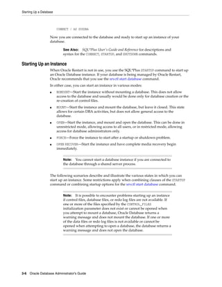 Starting Up a Database
3-6 Oracle Database Administrator's Guide
CONNECT / AS SYSDBA
Now you are connected to the database and ready to start up an instance of your
database.
Starting Up an Instance
When Oracle Restart is not in use, you use the SQL*Plus STARTUP command to start up
an Oracle Database instance. If your database is being managed by Oracle Restart,
Oracle recommends that you use the srvctl start database command.
In either case, you can start an instance in various modes:
■ NOMOUNT—Start the instance without mounting a database. This does not allow
access to the database and usually would be done only for database creation or the
re-creation of control files.
■ MOUNT—Start the instance and mount the database, but leave it closed. This state
allows for certain DBA activities, but does not allow general access to the
database.
■ OPEN—Start the instance, and mount and open the database. This can be done in
unrestricted mode, allowing access to all users, or in restricted mode, allowing
access for database administrators only.
■ FORCE—Force the instance to start after a startup or shutdown problem.
■ OPEN RECOVER—Start the instance and have complete media recovery begin
immediately.
The following scenarios describe and illustrate the various states in which you can
start up an instance. Some restrictions apply when combining clauses of the STARTUP
command or combining startup options for the srvctl start database command.
See Also: SQL*Plus User's Guide and Reference for descriptions and
syntax for the CONNECT, STARTUP, and SHUTDOWN commands.
Note: You cannot start a database instance if you are connected to
the database through a shared server process.
Note: It is possible to encounter problems starting up an instance
if control files, database files, or redo log files are not available. If
one or more of the files specified by the CONTROL_FILES
initialization parameter does not exist or cannot be opened when
you attempt to mount a database, Oracle Database returns a
warning message and does not mount the database. If one or more
of the data files or redo log files is not available or cannot be
opened when attempting to open a database, the database returns a
warning message and does not open the database.
 