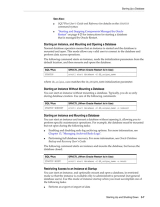 Starting Up a Database
Starting Up and Shutting Down 3-7
Starting an Instance, and Mounting and Opening a Database
Normal database operation means that an instance is started and the database is
mounted and open. This mode allows any valid user to connect to the database and
perform data access operations.
The following command starts an instance, reads the initialization parameters from the
default location, and then mounts and opens the database.
where db_unique_name matches the DB_UNIQUE_NAME initialization parameter.
Starting an Instance Without Mounting a Database
You can start an instance without mounting a database. Typically, you do so only
during database creation. Use one of the following commands:
Starting an Instance and Mounting a Database
You can start an instance and mount a database without opening it, allowing you to
perform specific maintenance operations. For example, the database must be mounted
but not open during the following tasks:
■ Enabling and disabling redo log archiving options. For more information, see
Chapter 13, "Managing Archived Redo Logs".
■ Performing full database recovery. For more information, see Oracle Database
Backup and Recovery User's Guide
The following command starts an instance and mounts the database, but leaves the
database closed:
Restricting Access to an Instance at Startup
You can start an instance, and optionally mount and open a database, in restricted
mode so that the instance is available only to administrative personnel (not general
database users). Use this mode of instance startup when you must accomplish one of
the following tasks:
■ Perform an export or import of data
See Also:
■ SQL*Plus User's Guide and Reference for details on the STARTUP
command syntax
■ "Starting and Stopping Components Managed by Oracle
Restart" on page 4-25 for instructions for starting a database
that is managed by Oracle Restart.
SQL*Plus SRVCTL (When Oracle Restart Is In Use)
STARTUP srvctl start database -d db_unique_name
SQL*Plus SRVCTL (When Oracle Restart Is In Use)
STARTUP NOMOUNT srvctl start database -d db_unique_name -o nomount
SQL*Plus SRVCTL (When Oracle Restart Is In Use)
STARTUP MOUNT srvctl start database -d db_unique_name -o mount
 