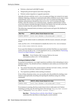 Starting Up a Database
3-8 Oracle Database Administrator's Guide
■ Perform a data load (with SQL*Loader)
■ Temporarily prevent typical users from using data
■ Perform certain migration or upgrade operations
Typically, all users with the CREATE SESSION system privilege can connect to an open
database. Opening a database in restricted mode allows database access only to users
with both the CREATE SESSION and RESTRICTED SESSION system privilege. Only
database administrators should have the RESTRICTED SESSION system privilege.
Further, when the instance is in restricted mode, a database administrator cannot
access the instance remotely through an Oracle Net listener, but can only access the
instance locally from the system that the instance is running on.
The following command starts an instance (and mounts and opens the database) in
restricted mode:
You can use the restrict mode in combination with the mount, nomount, and open
modes.
Later, use the ALTER SYSTEM statement to disable the RESTRICTED SESSION feature:
ALTER SYSTEM DISABLE RESTRICTED SESSION;
If you open the database in nonrestricted mode and later find that you must restrict
access, you can use the ALTER SYSTEM statement to do so, as described in "Restricting
Access to an Open Database" on page 3-11.
Forcing an Instance to Start
In unusual circumstances, you might experience problems when attempting to start a
database instance. You should not force a database to start unless you are faced with
the following:
■ You cannot shut down the current instance with the SHUTDOWN NORMAL, SHUTDOWN
IMMEDIATE, or SHUTDOWN TRANSACTIONAL commands.
■ You experience problems when starting an instance.
If one of these situations arises, you can usually solve the problem by starting a new
instance (and optionally mounting and opening the database) using one of these
commands:
If an instance is running, the force mode shuts it down with mode ABORT before
restarting it. In this case, the alert log shows the message "Shutting down instance
(abort)" followed by "Starting ORACLE instance (normal)."
SQL*Plus SRVCTL (When Oracle Restart Is In Use)
STARTUP RESTRICT srvctl start database -d db_unique_name -o restrict
See Also: Oracle Database SQL Language Reference for more
information on the ALTER SYSTEM statement
SQL*Plus SRVCTL (When Oracle Restart Is In Use)
STARTUP FORCE srvctl start database -d db_unique_name -o force
See Also: "Shutting Down with the Abort Mode" on page 3-13 to
understand the side effects of aborting the current instance
 
