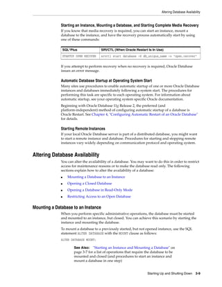 Altering Database Availability
Starting Up and Shutting Down 3-9
Starting an Instance, Mounting a Database, and Starting Complete Media Recovery
If you know that media recovery is required, you can start an instance, mount a
database to the instance, and have the recovery process automatically start by using
one of these commands:
If you attempt to perform recovery when no recovery is required, Oracle Database
issues an error message.
Automatic Database Startup at Operating System Start
Many sites use procedures to enable automatic startup of one or more Oracle Database
instances and databases immediately following a system start. The procedures for
performing this task are specific to each operating system. For information about
automatic startup, see your operating system specific Oracle documentation.
Beginning with Oracle Database 11g Release 2, the preferred (and
platform-independent) method of configuring automatic startup of a database is
Oracle Restart. See Chapter 4, "Configuring Automatic Restart of an Oracle Database"
for details.
Starting Remote Instances
If your local Oracle Database server is part of a distributed database, you might want
to start a remote instance and database. Procedures for starting and stopping remote
instances vary widely depending on communication protocol and operating system.
Altering Database Availability
You can alter the availability of a database. You may want to do this in order to restrict
access for maintenance reasons or to make the database read only. The following
sections explain how to alter the availability of a database:
■ Mounting a Database to an Instance
■ Opening a Closed Database
■ Opening a Database in Read-Only Mode
■ Restricting Access to an Open Database
Mounting a Database to an Instance
When you perform specific administrative operations, the database must be started
and mounted to an instance, but closed. You can achieve this scenario by starting the
instance and mounting the database.
To mount a database to a previously started, but not opened instance, use the SQL
statement ALTER DATABASE with the MOUNT clause as follows:
ALTER DATABASE MOUNT;
SQL*Plus SRVCTL (When Oracle Restart Is In Use)
STARTUP OPEN RECOVER srvctl start database -d db_unique_name -o "open,recover"
See Also: "Starting an Instance and Mounting a Database" on
page 3-7 for a list of operations that require the database to be
mounted and closed (and procedures to start an instance and
mount a database in one step)
 