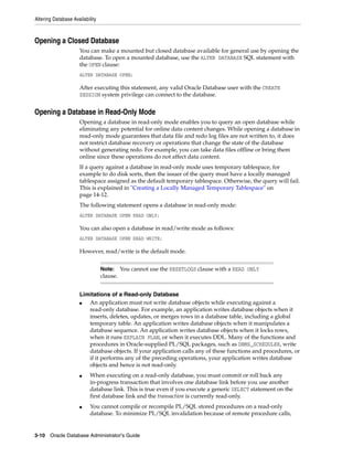 Altering Database Availability
3-10 Oracle Database Administrator's Guide
Opening a Closed Database
You can make a mounted but closed database available for general use by opening the
database. To open a mounted database, use the ALTER DATABASE SQL statement with
the OPEN clause:
ALTER DATABASE OPEN;
After executing this statement, any valid Oracle Database user with the CREATE
SESSION system privilege can connect to the database.
Opening a Database in Read-Only Mode
Opening a database in read-only mode enables you to query an open database while
eliminating any potential for online data content changes. While opening a database in
read-only mode guarantees that data file and redo log files are not written to, it does
not restrict database recovery or operations that change the state of the database
without generating redo. For example, you can take data files offline or bring them
online since these operations do not affect data content.
If a query against a database in read-only mode uses temporary tablespace, for
example to do disk sorts, then the issuer of the query must have a locally managed
tablespace assigned as the default temporary tablespace. Otherwise, the query will fail.
This is explained in "Creating a Locally Managed Temporary Tablespace" on
page 14-12.
The following statement opens a database in read-only mode:
ALTER DATABASE OPEN READ ONLY;
You can also open a database in read/write mode as follows:
ALTER DATABASE OPEN READ WRITE;
However, read/write is the default mode.
Limitations of a Read-only Database
■ An application must not write database objects while executing against a
read-only database. For example, an application writes database objects when it
inserts, deletes, updates, or merges rows in a database table, including a global
temporary table. An application writes database objects when it manipulates a
database sequence. An application writes database objects when it locks rows,
when it runs EXPLAIN PLAN, or when it executes DDL. Many of the functions and
procedures in Oracle-supplied PL/SQL packages, such as DBMS_SCHEDULER, write
database objects. If your application calls any of these functions and procedures, or
if it performs any of the preceding operations, your application writes database
objects and hence is not read-only.
■ When executing on a read-only database, you must commit or roll back any
in-progress transaction that involves one database link before you use another
database link. This is true even if you execute a generic SELECT statement on the
first database link and the transaction is currently read-only.
■ You cannot compile or recompile PL/SQL stored procedures on a read-only
database. To minimize PL/SQL invalidation because of remote procedure calls,
Note: You cannot use the RESETLOGS clause with a READ ONLY
clause.
 