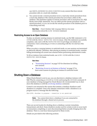 Shutting Down a Database
Starting Up and Shutting Down 3-11
use REMOTE_DEPENDENCIES_MODE=SIGNATURE in any session that does remote
procedure calls on a read-only database.
■ You cannot invoke a remote procedure (even a read-only remote procedure) from
a read-only database if the remote procedure has never been called on the
database. This limitation applies to remote procedure calls in anonymous PL/SQL
blocks and in SQL statements. You can either put the remote procedure call in a
stored procedure, or you can invoke the remote procedure in the database prior to
it becoming read only.
Restricting Access to an Open Database
To place an already running instance in restricted mode, use the SQL statement ALTER
SYSTEM with the ENABLE RESTRICTED SESSION clause. After this statement successfully
completes, only users with the RESTRICTED SESSION privilege can initiate new
connections. Users connecting as SYSDBA or connecting with the DBA role have this
privilege.
When you place a running instance in restricted mode, no user sessions are terminated
or otherwise affected. Therefore, after placing an instance in restricted mode, consider
killing (terminating) all current user sessions before performing administrative tasks.
To lift an instance from restricted mode, use ALTER SYSTEM with the DISABLE
RESTRICTED SESSION clause.
Shutting Down a Database
When Oracle Restart is not in use, you can shut down a database instance with
SQL*Plus by connecting as SYSOPER or SYSDBA and issuing the SHUTDOWN command. If
your database is being managed by Oracle Restart, the recommended way to shut
down the database is with the srvctl stop database command.
Control is not returned to the session that initiates a database shutdown until
shutdown is complete. Users who attempt connections while a shutdown is in
progress receive a message like the following:
ORA-01090: shutdown in progress - connection is not permitted
There are several modes for shutting down a database: normal, immediate,
transactional, and abort. Some shutdown modes wait for certain events to occur (such
as transactions completing or users disconnecting) before actually bringing down the
database. There is a one-hour timeout period for these events.
Details are provided in the following sections:
See Also: Oracle Database SQL Language Reference for more
information about the ALTER DATABASE statement
See Also:
■ "Terminating Sessions" on page 5-23 for directions for killing
user sessions
■ "Restricting Access to an Instance at Startup" on page 3-7 to
learn some reasons for placing an instance in restricted mode
Note: You cannot shut down a database if you are connected to
the database through a shared server process.
 