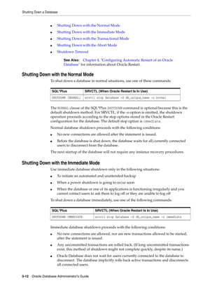 Shutting Down a Database
3-12 Oracle Database Administrator's Guide
■ Shutting Down with the Normal Mode
■ Shutting Down with the Immediate Mode
■ Shutting Down with the Transactional Mode
■ Shutting Down with the Abort Mode
■ Shutdown Timeout
Shutting Down with the Normal Mode
To shut down a database in normal situations, use one of these commands:
The NORMAL clause of the SQL*Plus SHUTDOWN command is optional because this is the
default shutdown method. For SRVCTL, if the -o option is omitted, the shutdown
operation proceeds according to the stop options stored in the Oracle Restart
configuration for the database. The default stop option is immediate.
Normal database shutdown proceeds with the following conditions:
■ No new connections are allowed after the statement is issued.
■ Before the database is shut down, the database waits for all currently connected
users to disconnect from the database.
The next startup of the database will not require any instance recovery procedures.
Shutting Down with the Immediate Mode
Use immediate database shutdown only in the following situations:
■ To initiate an automated and unattended backup
■ When a power shutdown is going to occur soon
■ When the database or one of its applications is functioning irregularly and you
cannot contact users to ask them to log off or they are unable to log off
To shut down a database immediately, use one of the following commands:
Immediate database shutdown proceeds with the following conditions:
■ No new connections are allowed, nor are new transactions allowed to be started,
after the statement is issued.
■ Any uncommitted transactions are rolled back. (If long uncommitted transactions
exist, this method of shutdown might not complete quickly, despite its name.)
■ Oracle Database does not wait for users currently connected to the database to
disconnect. The database implicitly rolls back active transactions and disconnects
all connected users.
See Also: Chapter 4, "Configuring Automatic Restart of an Oracle
Database" for information about Oracle Restart.
SQL*Plus SRVCTL (When Oracle Restart Is In Use)
SHUTDOWN [NORMAL] srvctl stop database -d db_unique_name -o normal
SQL*Plus SRVCTL (When Oracle Restart Is In Use)
SHUTDOWN IMMEDIATE srvctl stop database -d db_unique_name -o immediate
 