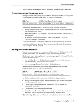 Shutting Down a Database
Starting Up and Shutting Down 3-13
The next startup of the database will not require any instance recovery procedures.
Shutting Down with the Transactional Mode
When you want to perform a planned shutdown of an instance while allowing active
transactions to complete first, use one of the following commands:
Transactional database shutdown proceeds with the following conditions:
■ No new connections are allowed, nor are new transactions allowed to be started,
after the statement is issued.
■ After all transactions have completed, any client still connected to the instance is
disconnected.
■ At this point, the instance shuts down just as it would when a SHUTDOWN
IMMEDIATE statement is submitted.
The next startup of the database will not require any instance recovery procedures.
A transactional shutdown prevents clients from losing work, and at the same time,
does not require all users to log off.
Shutting Down with the Abort Mode
You can shut down a database instantaneously by aborting the database instance. If
possible, perform this type of shutdown only in the following situations:
The database or one of its applications is functioning irregularly and none of the other
types of shutdown works.
■ You must shut down the database instantaneously (for example, if you know a
power shutdown is going to occur in one minute).
■ You experience problems when starting a database instance.
When you must do a database shutdown by aborting transactions and user
connections, use one of the following commands:
An aborted database shutdown proceeds with the following conditions:
■ No new connections are allowed, nor are new transactions allowed to be started,
after the statement is issued.
■ Current client SQL statements being processed by Oracle Database are
immediately terminated.
■ Uncommitted transactions are not rolled back.
■ Oracle Database does not wait for users currently connected to the database to
disconnect. The database implicitly disconnects all connected users.
The next startup of the database will require automatic instance recovery procedures.
SQL*Plus SRVCTL (When Oracle Restart Is In Use)
SHUTDOWN TRANSACTIONAL srvctl stop database -d db_unique_name -o transactional
SQL*Plus SRVCTL (When Oracle Restart Is In Use)
SHUTDOWN ABORT srvctl stop database -d db_unique_name -o abort
 