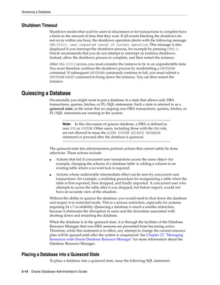 Quiescing a Database
3-14 Oracle Database Administrator's Guide
Shutdown Timeout
Shutdown modes that wait for users to disconnect or for transactions to complete have
a limit on the amount of time that they wait. If all events blocking the shutdown do
not occur within one hour, the shutdown operation aborts with the following message:
ORA-01013: user requested cancel of current operation. This message is also
displayed if you interrupt the shutdown process, for example by pressing CTRL-C.
Oracle recommends that you do not attempt to interrupt an instance shutdown.
Instead, allow the shutdown process to complete, and then restart the instance.
After ORA-01013 occurs, you must consider the instance to be in an unpredictable state.
You must therefore continue the shutdown process by resubmitting a SHUTDOWN
command. If subsequent SHUTDOWN commands continue to fail, you must submit a
SHUTDOWN ABORT command to bring down the instance. You can then restart the
instance.
Quiescing a Database
Occasionally you might want to put a database in a state that allows only DBA
transactions, queries, fetches, or PL/SQL statements. Such a state is referred to as a
quiesced state, in the sense that no ongoing non-DBA transactions, queries, fetches, or
PL/SQL statements are running in the system.
The quiesced state lets administrators perform actions that cannot safely be done
otherwise. These actions include:
■ Actions that fail if concurrent user transactions access the same object--for
example, changing the schema of a database table or adding a column to an
existing table where a no-wait lock is required.
■ Actions whose undesirable intermediate effect can be seen by concurrent user
transactions--for example, a multistep procedure for reorganizing a table when the
table is first exported, then dropped, and finally imported. A concurrent user who
attempts to access the table after it was dropped, but before import, would not
have an accurate view of the situation.
Without the ability to quiesce the database, you would need to shut down the database
and reopen it in restricted mode. This is a serious restriction, especially for systems
requiring 24 x 7 availability. Quiescing a database is much a smaller restriction,
because it eliminates the disruption to users and the downtime associated with
shutting down and restarting the database.
When the database is in the quiesced state, it is through the facilities of the Database
Resource Manager that non-DBA sessions are prevented from becoming active.
Therefore, while this statement is in effect, any attempt to change the current resource
plan will be queued until after the system is unquiesced. See Chapter 27, "Managing
Resources with Oracle Database Resource Manager" for more information about the
Database Resource Manager.
Placing a Database into a Quiesced State
To place a database into a quiesced state, issue the following SQL statement:
Note: In this discussion of quiesce database, a DBA is defined as
user SYS or SYSTEM. Other users, including those with the DBA role,
are not allowed to issue the ALTER SYSTEM QUIESCE DATABASE
statement or proceed after the database is quiesced.
 