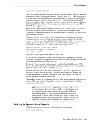 Quiescing a Database
Starting Up and Shutting Down 3-15
ALTER SYSTEM QUIESCE RESTRICTED;
Non-DBA active sessions will continue until they become inactive. An active session is
one that is currently inside of a transaction, a query, a fetch, or a PL/SQL statement; or
a session that is currently holding any shared resources (for example, enqueues). No
inactive sessions are allowed to become active. For example, If a user issues a SQL
query in an attempt to force an inactive session to become active, the query will appear
to be hung. When the database is later unquiesced, the session is resumed, and the
blocked action is processed.
Once all non-DBA sessions become inactive, the ALTER SYSTEM QUIESCE RESTRICTED
statement completes, and the database is in a quiesced state. In an Oracle Real
Application Clusters environment, this statement affects all instances, not just the one
that issues the statement.
The ALTER SYSTEM QUIESCE RESTRICTED statement may wait a long time for active
sessions to become inactive. You can determine the sessions that are blocking the
quiesce operation by querying the V$BLOCKING_QUIESCE view. This view returns only a
single column: SID (Session ID). You can join it with V$SESSION to get more
information about the session, as shown in the following example:
select bl.sid, user, osuser, type, program
from v$blocking_quiesce bl, v$session se
where bl.sid = se.sid;
See Oracle Database Reference for details on these view.
If you interrupt the request to quiesce the database, or if your session terminates
abnormally before all active sessions are quiesced, then Oracle Database automatically
reverses any partial effects of the statement.
For queries that are carried out by successive multiple Oracle Call Interface (OCI)
fetches, the ALTER SYSTEM QUIESCE RESTRICTED statement does not wait for all fetches
to finish. It only waits for the current fetch to finish.
For both dedicated and shared server connections, all non-DBA logins after this
statement is issued are queued by the Database Resource Manager, and are not
allowed to proceed. To the user, it appears as if the login is hung. The login will
resume when the database is unquiesced.
The database remains in the quiesced state even if the session that issued the statement
exits. A DBA must log in to the database to issue the statement that specifically
unquiesces the database.
Restoring the System to Normal Operation
The following statement restores the database to normal operation:
ALTER SYSTEM UNQUIESCE;
Note: You cannot perform a cold backup when the database is in
the quiesced state, because Oracle Database background processes
may still perform updates for internal purposes even while the
database is quiesced. In addition, the file headers of online data
files continue to appear to be accessible. They do not look the same
as if a clean shutdown had been performed. However, you can still
take online backups while the database is in a quiesced state.
 