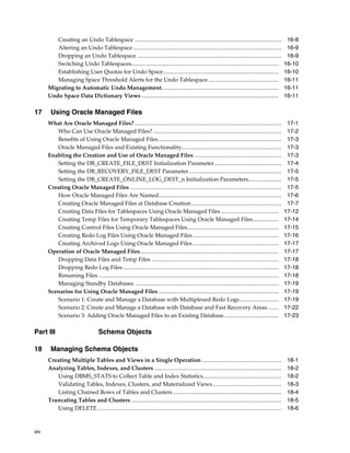 xiv
Creating an Undo Tablespace ....................................................................................................... 16-8
Altering an Undo Tablespace........................................................................................................ 16-9
Dropping an Undo Tablespace ..................................................................................................... 16-9
Switching Undo Tablespaces....................................................................................................... 16-10
Establishing User Quotas for Undo Space................................................................................. 16-10
Managing Space Threshold Alerts for the Undo Tablespace ................................................. 16-11
Migrating to Automatic Undo Management.................................................................................. 16-11
Undo Space Data Dictionary Views ................................................................................................ 16-11
17 Using Oracle Managed Files
What Are Oracle Managed Files?....................................................................................................... 17-1
Who Can Use Oracle Managed Files?.......................................................................................... 17-2
Benefits of Using Oracle Managed Files...................................................................................... 17-3
Oracle Managed Files and Existing Functionality...................................................................... 17-3
Enabling the Creation and Use of Oracle Managed Files ............................................................. 17-3
Setting the DB_CREATE_FILE_DEST Initialization Parameter............................................... 17-4
Setting the DB_RECOVERY_FILE_DEST Parameter................................................................. 17-5
Setting the DB_CREATE_ONLINE_LOG_DEST_n Initialization Parameters....................... 17-5
Creating Oracle Managed Files .......................................................................................................... 17-5
How Oracle Managed Files Are Named...................................................................................... 17-6
Creating Oracle Managed Files at Database Creation............................................................... 17-7
Creating Data Files for Tablespaces Using Oracle Managed Files ........................................ 17-12
Creating Temp Files for Temporary Tablespaces Using Oracle Managed Files.................. 17-14
Creating Control Files Using Oracle Managed Files................................................................ 17-15
Creating Redo Log Files Using Oracle Managed Files ............................................................ 17-16
Creating Archived Logs Using Oracle Managed Files ............................................................ 17-17
Operation of Oracle Managed Files................................................................................................. 17-17
Dropping Data Files and Temp Files ......................................................................................... 17-18
Dropping Redo Log Files............................................................................................................. 17-18
Renaming Files .............................................................................................................................. 17-18
Managing Standby Databases .................................................................................................... 17-19
Scenarios for Using Oracle Managed Files .................................................................................... 17-19
Scenario 1: Create and Manage a Database with Multiplexed Redo Logs ........................... 17-19
Scenario 2: Create and Manage a Database with Database and Fast Recovery Areas........ 17-22
Scenario 3: Adding Oracle Managed Files to an Existing Database...................................... 17-23
Part III Schema Objects
18 Managing Schema Objects
Creating Multiple Tables and Views in a Single Operation........................................................ 18-1
Analyzing Tables, Indexes, and Clusters ......................................................................................... 18-2
Using DBMS_STATS to Collect Table and Index Statistics....................................................... 18-2
Validating Tables, Indexes, Clusters, and Materialized Views................................................ 18-3
Listing Chained Rows of Tables and Clusters ............................................................................ 18-4
Truncating Tables and Clusters ......................................................................................................... 18-5
Using DELETE................................................................................................................................. 18-6
 