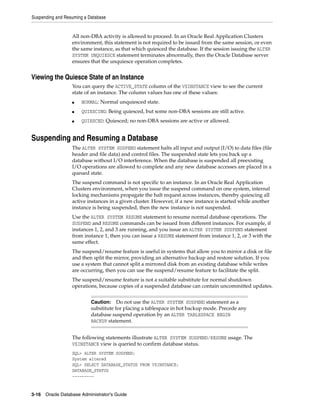 Suspending and Resuming a Database
3-16 Oracle Database Administrator's Guide
All non-DBA activity is allowed to proceed. In an Oracle Real Application Clusters
environment, this statement is not required to be issued from the same session, or even
the same instance, as that which quiesced the database. If the session issuing the ALTER
SYSTEM UNQUIESCE statement terminates abnormally, then the Oracle Database server
ensures that the unquiesce operation completes.
Viewing the Quiesce State of an Instance
You can query the ACTIVE_STATE column of the V$INSTANCE view to see the current
state of an instance. The column values has one of these values:
■ NORMAL: Normal unquiesced state.
■ QUIESCING: Being quiesced, but some non-DBA sessions are still active.
■ QUIESCED: Quiesced; no non-DBA sessions are active or allowed.
Suspending and Resuming a Database
The ALTER SYSTEM SUSPEND statement halts all input and output (I/O) to data files (file
header and file data) and control files. The suspended state lets you back up a
database without I/O interference. When the database is suspended all preexisting
I/O operations are allowed to complete and any new database accesses are placed in a
queued state.
The suspend command is not specific to an instance. In an Oracle Real Application
Clusters environment, when you issue the suspend command on one system, internal
locking mechanisms propagate the halt request across instances, thereby quiescing all
active instances in a given cluster. However, if a new instance is started while another
instance is being suspended, then the new instance is not suspended.
Use the ALTER SYSTEM RESUME statement to resume normal database operations. The
SUSPEND and RESUME commands can be issued from different instances. For example, if
instances 1, 2, and 3 are running, and you issue an ALTER SYSTEM SUSPEND statement
from instance 1, then you can issue a RESUME statement from instance 1, 2, or 3 with the
same effect.
The suspend/resume feature is useful in systems that allow you to mirror a disk or file
and then split the mirror, providing an alternative backup and restore solution. If you
use a system that cannot split a mirrored disk from an existing database while writes
are occurring, then you can use the suspend/resume feature to facilitate the split.
The suspend/resume feature is not a suitable substitute for normal shutdown
operations, because copies of a suspended database can contain uncommitted updates.
The following statements illustrate ALTER SYSTEM SUSPEND/RESUME usage. The
V$INSTANCE view is queried to confirm database status.
SQL> ALTER SYSTEM SUSPEND;
System altered
SQL> SELECT DATABASE_STATUS FROM V$INSTANCE;
DATABASE_STATUS
---------
Caution: Do not use the ALTER SYSTEM SUSPEND statement as a
substitute for placing a tablespace in hot backup mode. Precede any
database suspend operation by an ALTER TABLESPACE BEGIN
BACKUP statement.
 