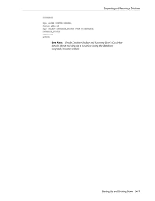 Suspending and Resuming a Database
Starting Up and Shutting Down 3-17
SUSPENDED
SQL> ALTER SYSTEM RESUME;
System altered
SQL> SELECT DATABASE_STATUS FROM V$INSTANCE;
DATABASE_STATUS
---------
ACTIVE
See Also: Oracle Database Backup and Recovery User's Guide for
details about backing up a database using the database
suspend/resume feature
 