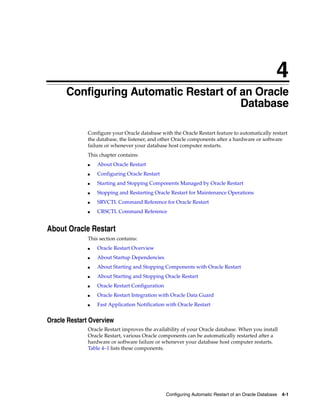 4
Configuring Automatic Restart of an Oracle Database 4-1
4 Configuring Automatic Restart of an Oracle
Database
Configure your Oracle database with the Oracle Restart feature to automatically restart
the database, the listener, and other Oracle components after a hardware or software
failure or whenever your database host computer restarts.
This chapter contains:
■ About Oracle Restart
■ Configuring Oracle Restart
■ Starting and Stopping Components Managed by Oracle Restart
■ Stopping and Restarting Oracle Restart for Maintenance Operations
■ SRVCTL Command Reference for Oracle Restart
■ CRSCTL Command Reference
About Oracle Restart
This section contains:
■ Oracle Restart Overview
■ About Startup Dependencies
■ About Starting and Stopping Components with Oracle Restart
■ About Starting and Stopping Oracle Restart
■ Oracle Restart Configuration
■ Oracle Restart Integration with Oracle Data Guard
■ Fast Application Notification with Oracle Restart
Oracle Restart Overview
Oracle Restart improves the availability of your Oracle database. When you install
Oracle Restart, various Oracle components can be automatically restarted after a
hardware or software failure or whenever your database host computer restarts.
Table 4–1 lists these components.
 