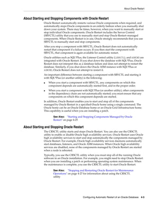 About Oracle Restart
Configuring Automatic Restart of an Oracle Database 4-3
About Starting and Stopping Components with Oracle Restart
Oracle Restart automatically restarts various Oracle components when required, and
automatically stops Oracle components in an orderly fashion when you manually shut
down your system. There may be times, however, when you want to manually start or
stop individual Oracle components. Oracle Restart includes the Server Control
(SRVCTL) utility that you use to manually start and stop Oracle Restart–managed
components. When Oracle Restart is in use, Oracle strongly recommends that you use
SRVCTL to manually start and stop components.
After you stop a component with SRVCTL, Oracle Restart does not automatically
restart that component if a failure occurs. If you then start the component with
SRVCTL, that component is again available for automatic restart.
Oracle utilities such as SQL*Plus, the Listener Control utility (LSNRCTL), and ASMCMD are
integrated with Oracle Restart. If you shut down the database with SQL*Plus, Oracle
Restart does not interpret this as a database failure and does not attempt to restart the
database. Similarly, if you shut down the Oracle ASM instance with SQL*Plus or
ASMCMD, Oracle Restart does not attempt to restart it.
An important difference between starting a component with SRVCTL and starting it
with SQL*Plus (or another utility) is the following:
■ When you start a component with SRVCTL, any components on which this
component depends are automatically started first, and in the proper order.
■ When you start a component with SQL*Plus (or another utility), other components
in the dependency chain are not automatically started; you must ensure that any
components on which this component depends are started.
In addition, Oracle Restart enables you to start and stop all of the components
managed by Oracle Restart in a specified Oracle home using a single command. The
Oracle home can be an Oracle Database home or an Oracle Grid Infrastructure home.
This capability is useful when you are installing a patch.
About Starting and Stopping Oracle Restart
The CRSCTL utility starts and stops Oracle Restart. You can also use the CRSCTL
utility to enable or disable Oracle high availability services. Oracle Restart uses Oracle
high availability services to start and stop automatically the components managed by
Oracle Restart. For example, Oracle high availability services daemons automatically
start databases, listeners, and Oracle ASM instances. When Oracle high availability
services are disabled, none of the components managed by Oracle Restart are started
when a node is rebooted.
Typically, you use the CRSCTL utility when you must stop all of the running Oracle
software in an Oracle installation. For example, you might need to stop Oracle Restart
when you are installing a patch or performing operating system maintenance. When
the maintenance is complete, you use the CRSCTL utility to start Oracle Restart.
See Also: "Starting and Stopping Components Managed by Oracle
Restart" on page 4-25
See Also: "Stopping and Restarting Oracle Restart for Maintenance
Operations" on page 4-27 for information about using the CRSCTL
utility
 