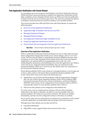 About Oracle Restart
4-6 Oracle Database Administrator's Guide
Fast Application Notification with Oracle Restart
In a standalone server environment, Oracle Restart uses Oracle Notification Services
(ONS) and Oracle Advanced Queues to publish Fast Application Notification (FAN)
high availability events. Integrated Oracle clients use FAN to provide fast notification
to clients when the service or instance goes down. The client can automate the failover
of database connections between a primary database and a standby database.
This section describes how ONS and FAN work with Oracle Restart. It contains the
following topics:
■ Overview of Fast Application Notification
■ Application High Availability with Services and FAN
■ Managing Unplanned Outages
■ Managing Planned Outages
■ Fast Application Notification High Availability Events
■ Using Fast Application Notification Callouts
■ Oracle Clients That Are Integrated with Fast Application Notification
Overview of Fast Application Notification
FAN is a notification mechanism that Oracle Restart can use to notify other processes
about configuration changes that include service status changes, such as UP or DOWN
events. FAN provides the ability to immediately terminate inflight transaction when
an instance or server fails. Integrated Oracle clients receive the events and respond.
Applications can respond either by propagating the error to the user or by
resubmitting the transactions and masking the error from the application user. When a
DOWN event occurs, integrated clients immediately clean up connections to the
terminated database. When an UP event occurs, the clients create new connections to
the new primary database instance.
Oracle Restart publishes FAN events whenever a managed instance or service goes up
or down. After a failover, the Oracle Data Guard Broker (broker) publishes FAN
events. These FAN events can be used in the following ways:
■ Applications can use FAN with Oracle Restart without programmatic changes if
they use one of these Oracle integrated database clients: Oracle Database JDBC,
Universal Connection Pool for Java, Oracle Call Interface, and Oracle Database
ODP.NET. These clients can be configured for Fast Connection Failover (FCF) to
automatically connect to a new primary database after a failover.
■ FAN server-side callouts can be configured on the database tier.
For DOWN events, such as a failed primary database, FAN provides immediate
notification to the clients so that they can failover as fast as possible to the new
primary database. The clients do not wait for a timeout. The clients are notified
immediately, and they must be configured to failover when they are notified.
For UP events, when services and instances are started, new connections can be created
so that the application can immediately take advantage of the extra resources.
Through server-side callouts, you can also use FAN to:
■ Log status information
■ Page DBAs or open support tickets when resources fail to start
See Also: Oracle Streams Advanced Queuing User's Guide
 