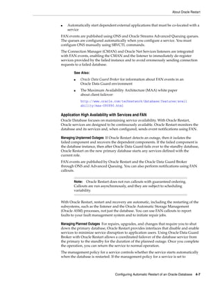 About Oracle Restart
Configuring Automatic Restart of an Oracle Database 4-7
■ Automatically start dependent external applications that must be co-located with a
service
FAN events are published using ONS and Oracle Streams Advanced Queuing queues.
The queues are configured automatically when you configure a service. You must
configure ONS manually using SRVCTL commands.
The Connection Manager (CMAN) and Oracle Net Services listeners are integrated
with FAN events, enabling the CMAN and the listener to immediately de-register
services provided by the failed instance and to avoid erroneously sending connection
requests to a failed database.
Application High Availability with Services and FAN
Oracle Database focuses on maintaining service availability. With Oracle Restart,
Oracle services are designed to be continuously available. Oracle Restart monitors the
database and its services and, when configured, sends event notifications using FAN.
Managing Unplanned Outages If Oracle Restart detects an outage, then it isolates the
failed component and recovers the dependent components. If the failed component is
the database instance, then after Oracle Data Guard fails over to the standby database,
Oracle Restart on the new primary database starts any services defined with the
current role.
FAN events are published by Oracle Restart and the Oracle Data Guard Broker
through ONS and Advanced Queuing. You can also perform notifications using FAN
callouts.
With Oracle Restart, restart and recovery are automatic, including the restarting of the
subsystems, such as the listener and the Oracle Automatic Storage Management
(Oracle ASM) processes, not just the database. You can use FAN callouts to report
faults to your fault management system and to initiate repair jobs.
Managing Planned Outages For repairs, upgrades, and changes that require you to shut
down the primary database, Oracle Restart provides interfaces that disable and enable
services to minimize service disruption to application users. Using Oracle Data Guard
Broker with Oracle Restart allows a coordinated failover of the database service from
the primary to the standby for the duration of the planned outage. Once you complete
the operation, you can return the service to normal operation.
The management policy for a service controls whether the service starts automatically
when the database is restarted. If the management policy for a service is set to
See Also:
■ Oracle Data Guard Broker for information about FAN events in an
Oracle Data Guard environment
■ The Maximum Availability Architecture (MAA) white paper
about client failover:
http://www.oracle.com/technetwork/database/features/avail
ability/maa-090890.html
Note: Oracle Restart does not run callouts with guaranteed ordering.
Callouts are run asynchronously, and they are subject to scheduling
variability.
 