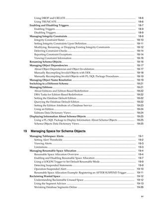 xv
Using DROP and CREATE............................................................................................................ 18-6
Using TRUNCATE.......................................................................................................................... 18-6
Enabling and Disabling Triggers....................................................................................................... 18-7
Enabling Triggers............................................................................................................................ 18-9
Disabling Triggers........................................................................................................................... 18-9
Managing Integrity Constraints ......................................................................................................... 18-9
Integrity Constraint States .......................................................................................................... 18-10
Setting Integrity Constraints Upon Definition.......................................................................... 18-11
Modifying, Renaming, or Dropping Existing Integrity Constraints ..................................... 18-12
Deferring Constraint Checks....................................................................................................... 18-14
Reporting Constraint Exceptions................................................................................................ 18-14
Viewing Constraint Information................................................................................................. 18-16
Renaming Schema Objects................................................................................................................ 18-16
Managing Object Dependencies...................................................................................................... 18-17
About Object Dependencies and Object Invalidation.............................................................. 18-17
Manually Recompiling Invalid Objects with DDL................................................................... 18-18
Manually Recompiling Invalid Objects with PL/SQL Package Procedures........................ 18-19
Managing Object Name Resolution ................................................................................................ 18-19
Switching to a Different Schema ..................................................................................................... 18-21
Managing Editions.............................................................................................................................. 18-21
About Editions and Edition-Based Redefinition ...................................................................... 18-22
DBA Tasks for Edition-Based Redefinition............................................................................... 18-22
Setting the Database Default Edition ......................................................................................... 18-22
Querying the Database Default Edition..................................................................................... 18-22
Setting the Edition Attribute of a Database Service................................................................. 18-23
Using an Edition............................................................................................................................ 18-24
Editions Data Dictionary Views.................................................................................................. 18-24
Displaying Information About Schema Objects .......................................................................... 18-25
Using a PL/SQL Package to Display Information About Schema Objects .......................... 18-25
Schema Objects Data Dictionary Views..................................................................................... 18-25
19 Managing Space for Schema Objects
Managing Tablespace Alerts............................................................................................................... 19-1
Setting Alert Thresholds ................................................................................................................ 19-2
Viewing Alerts................................................................................................................................. 19-3
Limitations ....................................................................................................................................... 19-3
Managing Resumable Space Allocation........................................................................................... 19-4
Resumable Space Allocation Overview....................................................................................... 19-4
Enabling and Disabling Resumable Space Allocation............................................................... 19-7
Using a LOGON Trigger to Set Default Resumable Mode....................................................... 19-9
Detecting Suspended Statements.................................................................................................. 19-9
Operation-Suspended Alert......................................................................................................... 19-10
Resumable Space Allocation Example: Registering an AFTER SUSPEND Trigger............ 19-11
Reclaiming Wasted Space.................................................................................................................. 19-12
Understanding Reclaimable Unused Space .............................................................................. 19-12
Using the Segment Advisor......................................................................................................... 19-13
Shrinking Database Segments Online........................................................................................ 19-26
 