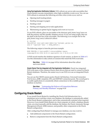 Configuring Oracle Restart
Configuring Automatic Restart of an Oracle Database 4-9
Using Fast Application Notification Callouts FAN callouts are server-side executables that
Oracle Restart executes immediately when high availability events occur. You can use
FAN callouts to automate the following activities when events occur, such as:
■ Opening fault tracking tickets
■ Sending messages to pagers
■ Sending e-mail
■ Starting and stopping server-side applications
■ Maintaining an uptime log by logging each event as it occurs
To use FAN callouts, place an executable in the directory grid_home/racg/usrco on
both the primary and the standby database servers. If you are using scripts, then set
the shell as the first line of the executable. The following is an example file for the
grid_home/racg/usrco/callout.sh callout:
#! /bin/ksh
FAN_LOGFILE= [your path name]/admin/log/`hostname`_uptime.log
echo $* "reported="`date` >> $FAN_LOGFILE &
The following output is from the previous example:
NODE VERSION=1.0 host=sun880-2 status=nodedown reason=
timestamp=08-Oct-2004 04:02:14 reported=Fri Oct 8 04:02:14 PDT 2004
A FAN record matches the database signature of each session, as shown in Table 4–5.
Use this information to take actions on sessions that match the FAN event data.
Oracle Clients That Are Integrated with Fast Application Notification Oracle has integrated
FAN with many of the common Oracle client drivers that are used to connect to Oracle
Restart databases. Therefore, the easiest way to use FAN is to use an integrated Oracle
Client.
You can use the CMAN session pools, Oracle Call Interface, Universal Connection
Pool for Java, JDBC simplefan API, and ODP.NET connection pools. The overall goal is
to enable applications to consistently obtain connections to the available primary
database at anytime.
Configuring Oracle Restart
If you install Oracle Restart by installing the Oracle Grid Infrastructure for a
standalone server and then create your database, the database is automatically added
to the Oracle Restart configuration, and is then automatically restarted when required.
However, if you install Oracle Restart on a host computer on which a database already
exists, you must manually add the database, the listener, the Oracle Automatic Storage
Management (Oracle ASM) instance, and possibly other components to the Oracle
Restart configuration.
After configuring Oracle Restart to manage your database, you may want to:
■ Add additional components to the Oracle Restart configuration.
■ Remove components from the Oracle Restart configuration.
See Also: Table 4–4 on page 4-8 for information about the callout
and event details
See Also: "Automating the Failover of Connections Between
Primary and Standby Databases" on page 4-20
 