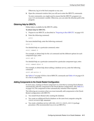 Configuring Oracle Restart
Configuring Automatic Restart of an Oracle Database 4-11
Otherwise, log in to the host computer as any user.
3. Open the command window that you will use to enter the SRVCTL commands.
To enter commands, you might need to ensure that the SRVCTL program is in
your PATH environment variable. Otherwise, you can enter the absolute path to the
program.
Obtaining Help for SRVCTL
Online help is available for the SRVCTL utility.
To obtain help for SRVCTL:
1. Prepare to run SRVCTL as described in "Preparing to Run SRVCTL" on page 4-10.
2. Enter the following command:
srvctl
For more detailed help, enter the following command:
srvctl -h
For detailed help on a particular command, enter:
srvctl command -h
For example, to obtain help for the add command and the different options for each
component type, enter:
srvctl add -h
For detailed help on a particular command for a particular component type, enter:
srvctl command object -h
For example, to obtain help about adding a database service, enter the following
command:
srvctl add service -h
See Table 4–7 on page 4-30 for a list of SRVCTL commands and Table 4–8 on page 4-31
for a list of components.
Adding Components to the Oracle Restart Configuration
In most cases, creating an Oracle component on a host that is running Oracle Restart
automatically adds the component to the Oracle Restart configuration. (See Table 4–2
on page 4-4.) The component is then automatically restarted when required.
The following are occasions when you must manually add components to the Oracle
Restart configuration with SRVCTL:
■ You install Oracle Restart after creating the database.
■ You create an additional Oracle database on the same host computer using the
CREATE DATABASE SQL statement.
■ You create a database service with DBMS_SERVICE.CREATE_SERVICE package
procedure. (The recommended way is to use SRVCTL.)
 