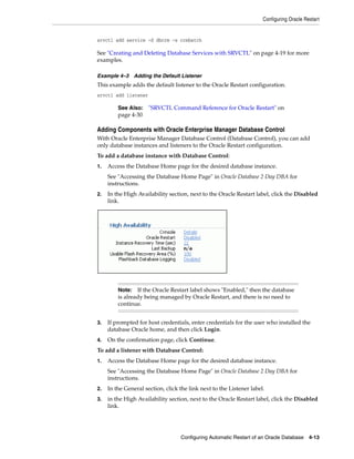 Configuring Oracle Restart
Configuring Automatic Restart of an Oracle Database 4-13
srvctl add service -d dbcrm -s crmbatch
See "Creating and Deleting Database Services with SRVCTL" on page 4-19 for more
examples.
Example 4–3 Adding the Default Listener
This example adds the default listener to the Oracle Restart configuration.
srvctl add listener
Adding Components with Oracle Enterprise Manager Database Control
With Oracle Enterprise Manager Database Control (Database Control), you can add
only database instances and listeners to the Oracle Restart configuration.
To add a database instance with Database Control:
1. Access the Database Home page for the desired database instance.
See "Accessing the Database Home Page" in Oracle Database 2 Day DBA for
instructions.
2. In the High Availability section, next to the Oracle Restart label, click the Disabled
link.
3. If prompted for host credentials, enter credentials for the user who installed the
database Oracle home, and then click Login.
4. On the confirmation page, click Continue.
To add a listener with Database Control:
1. Access the Database Home page for the desired database instance.
See "Accessing the Database Home Page" in Oracle Database 2 Day DBA for
instructions.
2. In the General section, click the link next to the Listener label.
3. in the High Availability section, next to the Oracle Restart label, click the Disabled
link.
See Also: "SRVCTL Command Reference for Oracle Restart" on
page 4-30
Note: If the Oracle Restart label shows "Enabled," then the database
is already being managed by Oracle Restart, and there is no need to
continue.
 
