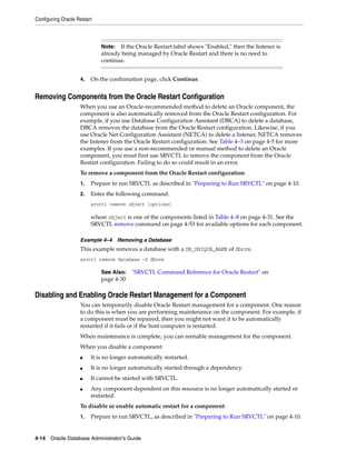 Configuring Oracle Restart
4-14 Oracle Database Administrator's Guide
4. On the confirmation page, click Continue.
Removing Components from the Oracle Restart Configuration
When you use an Oracle-recommended method to delete an Oracle component, the
component is also automatically removed from the Oracle Restart configuration. For
example, if you use Database Configuration Assistant (DBCA) to delete a database,
DBCA removes the database from the Oracle Restart configuration. Likewise, if you
use Oracle Net Configuration Assistant (NETCA) to delete a listener, NETCA removes
the listener from the Oracle Restart configuration. See Table 4–3 on page 4-5 for more
examples. If you use a non-recommended or manual method to delete an Oracle
component, you must first use SRVCTL to remove the component from the Oracle
Restart configuration. Failing to do so could result in an error.
To remove a component from the Oracle Restart configuration:
1. Prepare to run SRVCTL as described in "Preparing to Run SRVCTL" on page 4-10.
2. Enter the following command:
srvctl remove object [options]
where object is one of the components listed in Table 4–8 on page 4-31. See the
SRVCTL remove command on page 4-53 for available options for each component.
Example 4–4 Removing a Database
This example removes a database with a DB_UNIQUE_NAME of dbcrm.
srvctl remove database -d dbcrm
Disabling and Enabling Oracle Restart Management for a Component
You can temporarily disable Oracle Restart management for a component. One reason
to do this is when you are performing maintenance on the component. For example, if
a component must be repaired, then you might not want it to be automatically
restarted if it fails or if the host computer is restarted.
When maintenance is complete, you can reenable management for the component.
When you disable a component:
■ It is no longer automatically restarted.
■ It is no longer automatically started through a dependency.
■ It cannot be started with SRVCTL.
■ Any component dependent on this resource is no longer automatically started or
restarted.
To disable or enable automatic restart for a component:
1. Prepare to run SRVCTL, as described in "Preparing to Run SRVCTL" on page 4-10.
Note: If the Oracle Restart label shows "Enabled," then the listener is
already being managed by Oracle Restart and there is no need to
continue.
See Also: "SRVCTL Command Reference for Oracle Restart" on
page 4-30
 