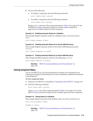 Configuring Oracle Restart
Configuring Automatic Restart of an Oracle Database 4-15
2. Do one of the following:
■ To disable a component, enter the following command:
srvctl disable object [options]
■ To enable a component, enter the following command:
srvctl enable object [options]
Replace object with one of the components listed in Table 4–8 on page 4-31. See
the SRVCTL disable command on page 4-41 and the enable command on
page 4-44 for available options for each component.
Example 4–5 Disabling Automatic Restart for a Database
This example disables automatic restart for a database with a DB_UNIQUE_NAME of
dbcrm.
srvctl disable database -d dbcrm
Example 4–6 Disabling Automatic Restart for an Oracle ASM Disk Group
This example disables automatic restart for the Oracle ASM disk group named
recovery.
srvctl disable diskgroup -g recovery
Example 4–7 Enabling Automatic Restart for an Oracle ASM Disk Group
This example reenables automatic restart for the disk group recovery.
srvctl enable diskgroup -g recovery
Viewing Component Status
You can use SRVCTL to view the running status (running or not running) for any
component managed by Oracle Restart. For some components, additional information
is also displayed.
To view component status:
1. Prepare to run SRVCTL as described in "Preparing to Run SRVCTL" on page 4-10.
2. Enter the following command:
srvctl status object [options]
where object is one of the components listed in Table 4–8 on page 4-31. See the
SRVCTL status command on page 4-63 for available options for each component.
Example 4–8 Viewing Status of a Database
This example displays the status of the database with a DB_UNIQUE_NAME of dbcrm.
srvctl status database -d dbcrm
Database is running.
See Also: "SRVCTL Command Reference for Oracle Restart" on
page 4-30
See Also: "SRVCTL Command Reference for Oracle Restart" on
page 4-30
 