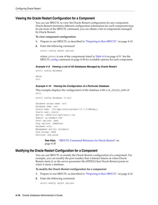 Configuring Oracle Restart
4-16 Oracle Database Administrator's Guide
Viewing the Oracle Restart Configuration for a Component
You can use SRVCTL to view the Oracle Restart configuration for any component.
Oracle Restart maintains different configuration information for each component type.
In one form of the SRVCTL command, you can obtain a list of components managed
by Oracle Restart.
To view component configuration:
1. Prepare to run SRVCTL as described in "Preparing to Run SRVCTL" on page 4-10.
2. Enter the following command:
srvctl config object options
where object is one of the components listed in Table 4–8 on page 4-31. See the
SRVCTL config command on page 4-38 for available options for each component.
Example 4–9 Viewing a List of All Databases Managed by Oracle Restart
srvctl config database
dbcrm
orcl
Example 4–10 Viewing the Configuration of a Particular Database
This example displays the configuration of the database with a DB_UNIQUE_NAME of
orcl.
srvctl config database -d orcl
Database unique name: orcl
Database name: orcl
Oracle home: /u01/app/oracle/product/11.2.0/dbhome_1
Oracle user: oracle
Spfile: +DATA/orcl/spfileorcl.ora
Domain: us.example.com
Start options: open
Stop options: immediate
Database role:
Management policy: automatic
Disk Groups: DATA
Services: mfg,sales
Modifying the Oracle Restart Configuration for a Component
You can use SRVCTL to modify the Oracle Restart configuration of a component. For
example, you can modify the port number that a listener listens on when Oracle
Restart starts it, or the server parameter file (SPFILE) that Oracle Restart points to
when it starts a database.
To modify the Oracle Restart configuration for a component:
1. Prepare to run SRVCTL as described in "Preparing to Run SRVCTL" on page 4-10.
2. Enter the following command:
srvctl modify object options
See Also: "SRVCTL Command Reference for Oracle Restart" on
page 4-30
 