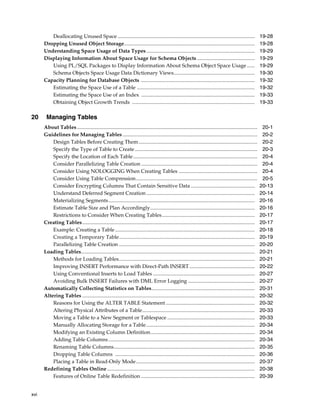 xvi
Deallocating Unused Space ......................................................................................................... 19-28
Dropping Unused Object Storage.................................................................................................... 19-28
Understanding Space Usage of Data Types................................................................................... 19-29
Displaying Information About Space Usage for Schema Objects ............................................ 19-29
Using PL/SQL Packages to Display Information About Schema Object Space Usage ...... 19-29
Schema Objects Space Usage Data Dictionary Views.............................................................. 19-30
Capacity Planning for Database Objects ....................................................................................... 19-32
Estimating the Space Use of a Table .......................................................................................... 19-32
Estimating the Space Use of an Index ....................................................................................... 19-33
Obtaining Object Growth Trends .............................................................................................. 19-33
20 Managing Tables
About Tables .......................................................................................................................................... 20-1
Guidelines for Managing Tables ....................................................................................................... 20-2
Design Tables Before Creating Them........................................................................................... 20-2
Specify the Type of Table to Create.............................................................................................. 20-3
Specify the Location of Each Table............................................................................................... 20-4
Consider Parallelizing Table Creation ......................................................................................... 20-4
Consider Using NOLOGGING When Creating Tables ............................................................ 20-4
Consider Using Table Compression............................................................................................. 20-5
Consider Encrypting Columns That Contain Sensitive Data ................................................. 20-13
Understand Deferred Segment Creation ................................................................................... 20-14
Materializing Segments................................................................................................................ 20-16
Estimate Table Size and Plan Accordingly................................................................................ 20-16
Restrictions to Consider When Creating Tables....................................................................... 20-17
Creating Tables.................................................................................................................................... 20-17
Example: Creating a Table........................................................................................................... 20-18
Creating a Temporary Table........................................................................................................ 20-19
Parallelizing Table Creation ........................................................................................................ 20-20
Loading Tables..................................................................................................................................... 20-21
Methods for Loading Tables........................................................................................................ 20-21
Improving INSERT Performance with Direct-Path INSERT.................................................. 20-22
Using Conventional Inserts to Load Tables .............................................................................. 20-27
Avoiding Bulk INSERT Failures with DML Error Logging ................................................... 20-27
Automatically Collecting Statistics on Tables............................................................................... 20-31
Altering Tables .................................................................................................................................... 20-32
Reasons for Using the ALTER TABLE Statement .................................................................... 20-32
Altering Physical Attributes of a Table...................................................................................... 20-33
Moving a Table to a New Segment or Tablespace ................................................................... 20-33
Manually Allocating Storage for a Table................................................................................... 20-34
Modifying an Existing Column Definition................................................................................ 20-34
Adding Table Columns................................................................................................................ 20-34
Renaming Table Columns............................................................................................................ 20-35
Dropping Table Columns ........................................................................................................... 20-36
Placing a Table in Read-Only Mode........................................................................................... 20-37
Redefining Tables Online ................................................................................................................. 20-38
Features of Online Table Redefinition ....................................................................................... 20-39
 