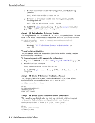 Configuring Oracle Restart
4-18 Oracle Database Administrator's Guide
■ To set an environment variable in the configuration, enter the following
command:
srvctl setenv {asm|database|listener} options
■ To remove an environment variable from the configuration, enter the
following command:
srvctl unsetenv {asm|database|listener} options
See the SRVCTL setenv command on page 4-56 and the unsetenv command on
page 4-71 for available options for each component.
Example 4–12 Setting Database Environment Variables
This example sets the NLS_LANG and the AIX AIXTHREAD_SCOPE environment variables
in the Oracle Restart configuration for the database with a DB_UNIQUE_NAME of dbcrm:
srvctl setenv database -d dbcrm -t "NLS_LANG=AMERICAN_AMERICA.AL32UTF8,
AIXTHREAD_SCOPE=S"
Viewing Environment Variables
You use SRVCTL to view the values of environment variables in the Oracle Restart
configuration for a component.
To view environment variable values in the configuration:
1. Prepare to run SRVCTL as described in "Preparing to Run SRVCTL" on page 4-10.
2. Enter the following command:
srvctl getenv {database|listener|asm} options
See the SRVCTL getenv command on page 4-47 for available options for each
component.
Example 4–13 Viewing All Environment Variables for a Database
This example gets and displays the environment variables in the Oracle Restart
configuration for the database with a DB_UNIQUE_NAME of dbcrm:
srvctl getenv database -d dbcrm
dbcrm:
NLS_LANG=AMERICAN_AMERICA
AIXTHREAD_SCOPE=S
GCONF_LOCAL_LOCKS=1
Example 4–14 Viewing Specific Environment Variables for a Database
This example gets and displays the NLS_LANG and AIXTHREAD_SCOPE environment
variables from the Oracle Restart configuration for the same database:
srvctl getenv database -d dbcrm -t "NLS_LANG,AIXTHREAD_SCOPE"
dbcrm:
NLS_LANG=AMERICAN_AMERICA
AIXTHREAD_SCOPE=S
See Also: "SRVCTL Command Reference for Oracle Restart" on
page 4-30
 