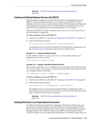 Configuring Oracle Restart
Configuring Automatic Restart of an Oracle Database 4-19
Creating and Deleting Database Services with SRVCTL
When managing a database with Oracle Restart, Oracle recommends that you use
SRVCTL to create and delete database services. When you use SRVCTL to add a
database service, the service is automatically added to the Oracle Restart configuration
and a dependency between the service and the database is established. Thus, if you
start the service, Oracle Restart first starts the database if it is not started.
When you use SRVCTL to delete a database service, the service is also removed from
the Oracle Restart configuration.
To create a database service with SRVCTL:
1. Prepare to run SRVCTL as described in "Preparing to Run SRVCTL" on page 4-10.
2. Enter the following command:
srvctl add service -d db_unique_name -s service_name [options]
The database service is created and added to the Oracle Restart configuration. See
the srvctl add service command on page 4-36 for available options.
Example 4–15 Creating a Database Service
For the database with the DB_UNIQUE_NAME of dbcrm, this example creates a new
database service named crmbatch.
srvctl add service -d dbcrm -s crmbatch
Example 4–16 Creating a Role-Based Database Service
This example creates the crmbatch database service and assigns it the Data Guard role
of PHYSICAL_STANDBY. The service is automatically started only if the current role of the
dbcrm database is physical standby.
srvctl add service -d dbcrm -s crmbatch -l PHYSICAL_STANDBY
To delete a database service with SRVCTL:
1. Prepare to run SRVCTL as described in "Preparing to Run SRVCTL" on page 4-10.
2. Enter the following command:
srvctl remove service -d db_unique_name -s service_name [-f]
The database service is removed from the Oracle Restart configuration. If the -f
(force) flag is present, the service is removed even if it is still running. Without this
flag, an error occurs if the service is running.
Enabling FAN Events in an Oracle Restart Environment
To enable Oracle Restart to publish Fast Application Notification (FAN) events, you
must create an Oracle Notification Services (ONS) network that includes the Oracle
Restart servers and the integrated clients. These clients can include Oracle Connection
Manager (CMAN), Java Database Connectivity (JDBC), and Universal Connection
Pool (UCP) clients. If you are using Oracle Call Interface or ODP.NET clients, then you
See Also: "SRVCTL Command Reference for Oracle Restart" on
page 4-30
See Also: "SRVCTL Command Reference for Oracle Restart" on
page 4-30
 