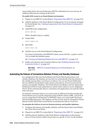 Configuring Oracle Restart
4-20 Oracle Database Administrator's Guide
must enable Oracle Advanced Queuing (AQ) HA notifications for your services. In
addition, ONS must be running on the server.
To enable FAN events in an Oracle Restart environment:
1. Prepare to run SRVCTL as described in "Preparing to Run SRVCTL" on page 4-10.
2. Add the database to the Oracle Restart Configuration if it is not already managed
by Oracle Restart. See "Adding Components to the Oracle Restart Configuration"
on page 4-11.
3. Add ONS to the configuration:
srvctl add ons
ONS is disabled when it is added.
4. Enable ONS:
srvctl enable ons
5. Start ONS:
srvctl start ons
6. Add the service to the Oracle Restart Configuration.
For Oracle Call Interface and ODP.NET clients, ensure that the -q option is set to
TRUE to enable the database queue.
See "Creating and Deleting Database Services with SRVCTL" on page 4-19.
7. Enable each client for fast connection failover. See "Enabling Clients for Fast
Connection Failover" on page 4-21.
Automating the Failover of Connections Between Primary and Standby Databases
In a configuration that uses Oracle Restart and Oracle Data Guard primary and
standby databases, the database services fail over automatically from the primary to
the standby during either a switchover or failover. You can use Oracle Notification
Services (ONS) to immediately notify clients of the failover of services between the
primary and standby databases. The Oracle Data Guard Broker uses Fast Application
Notification (FAN) to send notifications to clients when a failover occurs. Integrated
Oracle clients automatically failover connections and applications can mask the failure
from end-users.
To automate connection failover, you must create an ONS network that includes the
Oracle Restart servers and the integrated clients (CMAN, listener, JDBC, and UCP). If
you are using Oracle Call Interface or ODP.NET clients, you must enable the Oracle
Advanced Queuing queue. The database and the services must be managed by Oracle
Restart and the Oracle Data Guard Broker to automate the failover of services.
To automate the failover of services between primary and standby databases:
1. Configure the primary and standby database with the Oracle Data Guard Broker.
See Oracle Data Guard Broker.
2. Prepare to run SRVCTL as described in "Preparing to Run SRVCTL" on page 4-10.
3. Add the primary database to the Oracle Restart configuration on the primary
server if it has not been added. Ensure that you specify PRIMARY for the database
See Also: "SRVCTL Command Reference for Oracle Restart" on
page 4-30
 