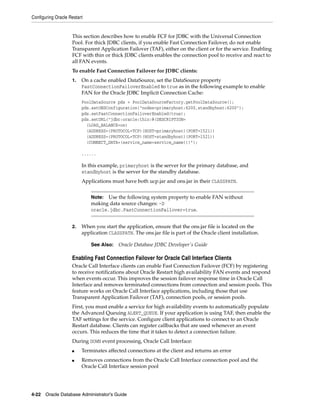 Configuring Oracle Restart
4-22 Oracle Database Administrator's Guide
This section describes how to enable FCF for JDBC with the Universal Connection
Pool. For thick JDBC clients, if you enable Fast Connection Failover, do not enable
Transparent Application Failover (TAF), either on the client or for the service. Enabling
FCF with thin or thick JDBC clients enables the connection pool to receive and react to
all FAN events.
To enable Fast Connection Failover for JDBC clients:
1. On a cache enabled DataSource, set the DataSource property
FastConnectionFailoverEnabled to true as in the following example to enable
FAN for the Oracle JDBC Implicit Connection Cache:
PoolDataSource pds = PoolDataSourceFactory.getPoolDataSource();
pds.setONSConfiguration("nodes=primaryhost:6200,standbyhost:6200");
pds.setFastConnectionFailoverEnabled(true);
pds.setURL("jdbc:oracle:thin:@(DESCRIPTION=
(LOAD_BALANCE=on)
(ADDRESS=(PROTOCOL=TCP)(HOST=primaryhost)(PORT=1521))
(ADDRESS=(PROTOCOL=TCP)(HOST=standbyhost)(PORT=1521))
(CONNECT_DATA=(service_name=service_name)))");
......
In this example, primaryhost is the server for the primary database, and
standbyhost is the server for the standby database.
Applications must have both ucp.jar and ons.jar in their CLASSPATH.
2. When you start the application, ensure that the ons.jar file is located on the
application CLASSPATH. The ons.jar file is part of the Oracle client installation.
Enabling Fast Connection Failover for Oracle Call Interface Clients
Oracle Call Interface clients can enable Fast Connection Failover (FCF) by registering
to receive notifications about Oracle Restart high availability FAN events and respond
when events occur. This improves the session failover response time in Oracle Call
Interface and removes terminated connections from connection and session pools. This
feature works on Oracle Call Interface applications, including those that use
Transparent Application Failover (TAF), connection pools, or session pools.
First, you must enable a service for high availability events to automatically populate
the Advanced Queuing ALERT_QUEUE. If your application is using TAF, then enable the
TAF settings for the service. Configure client applications to connect to an Oracle
Restart database. Clients can register callbacks that are used whenever an event
occurs. This reduces the time that it takes to detect a connection failure.
During DOWN event processing, Oracle Call Interface:
■ Terminates affected connections at the client and returns an error
■ Removes connections from the Oracle Call Interface connection pool and the
Oracle Call Interface session pool
Note: Use the following system property to enable FAN without
making data source changes: -D
oracle.jdbc.FastConnectionFailover=true.
See Also: Oracle Database JDBC Developer's Guide
 
