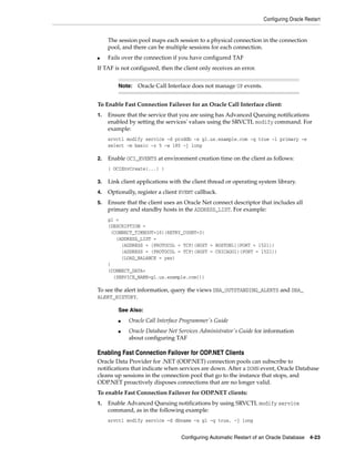 Configuring Oracle Restart
Configuring Automatic Restart of an Oracle Database 4-23
The session pool maps each session to a physical connection in the connection
pool, and there can be multiple sessions for each connection.
■ Fails over the connection if you have configured TAF
If TAF is not configured, then the client only receives an error.
To Enable Fast Connection Failover for an Oracle Call Interface client:
1. Ensure that the service that you are using has Advanced Queuing notifications
enabled by setting the services' values using the SRVCTL modify command. For
example:
srvctl modify service -d proddb -s gl.us.example.com -q true -l primary -e
select -m basic -z 5 -w 180 -j long
2. Enable OCI_EVENTS at environment creation time on the client as follows:
( OCIEnvCreate(...) )
3. Link client applications with the client thread or operating system library.
4. Optionally, register a client EVENT callback.
5. Ensure that the client uses an Oracle Net connect descriptor that includes all
primary and standby hosts in the ADDRESS_LIST. For example:
gl =
(DESCRIPTION =
(CONNECT_TIMEOUT=10)(RETRY_COUNT=3)
(ADDRESS_LIST =
(ADDRESS = (PROTOCOL = TCP)(HOST = BOSTON1)(PORT = 1521))
(ADDRESS = (PROTOCOL = TCP)(HOST = CHICAGO1)(PORT = 1521))
(LOAD_BALANCE = yes)
)
(CONNECT_DATA=
(SERVICE_NAME=gl.us.example.com)))
To see the alert information, query the views DBA_OUTSTANDING_ALERTS and DBA_
ALERT_HISTORY.
Enabling Fast Connection Failover for ODP.NET Clients
Oracle Data Provider for .NET (ODP.NET) connection pools can subscribe to
notifications that indicate when services are down. After a DOWN event, Oracle Database
cleans up sessions in the connection pool that go to the instance that stops, and
ODP.NET proactively disposes connections that are no longer valid.
To enable Fast Connection Failover for ODP.NET clients:
1. Enable Advanced Queuing notifications by using SRVCTL modify service
command, as in the following example:
srvctl modify service –d dbname –s gl –q true, -j long
Note: Oracle Call Interface does not manage UP events.
See Also:
■ Oracle Call Interface Programmer's Guide
■ Oracle Database Net Services Administrator's Guide for information
about configuring TAF
 