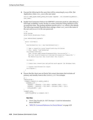 Configuring Oracle Restart
4-24 Oracle Database Administrator's Guide
2. Execute the following for the users that will be connecting by way of the .Net
Application, where user_name is the user name:
execute DBMS_AQADM.GRANT_QUEUE_PRIVILEGE('DEQUEUE','SYS.SYS$SERVICE_METRICS',
user_name);
3. Enable Fast Connection Failover for ODP.NET connection pools by subscribing to
FAN high availability events. Set the HA events connection string attribute to true
at connection time. The pooling attribute must be set to true, which is the default.
The following example illustrates these settings, where user_name is the name of
the user and password is the user password:
// C#
using System;
using Oracle.DataAccess.Client;
class HAEventEnablingSample
{
static void Main()
{
OracleConnection con = new OracleConnection();
// Open a connection using ConnectionString attributes
// Also, enable "load balancing"
con.ConnectionString =
"User Id=user_name;Password=password;Data Source=oracle;" +
"Min Pool Size=10;Connection Lifetime=120;Connection Timeout=60;" +
"HA Events=true;Incr Pool Size=5;Decr Pool Size=2";
con.Open();
// Create more connections and perform work against the database here.
// Dispose OracleConnection object
con.Dispose();
}
}
4. Ensure that the client uses an Oracle Net connect descriptor that includes all
primary and standby hosts in the ADDRESS_LIST. For example:
gl =
(DESCRIPTION =
(CONNECT_TIMEOUT=10)(RETRY_COUNT=3)
(ADDRESS_LIST =
(ADDRESS = (PROTOCOL = TCP)(HOST = BOSTON1)(PORT = 1521))
(ADDRESS = (PROTOCOL = TCP)(HOST = CHICAGO1)(PORT = 1521))
(LOAD_BALANCE = yes)
)
(CONNECT_DATA=
(SERVICE_NAME=gl.us.example.com)))
See Also:
■ Oracle Data Provider for .NET Developer's Guide for information
about ODP.NET
■ "SRVCTL Command Reference for Oracle Restart" on page 4-30
 